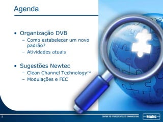Agenda


    • Organização DVB
      – Como estabelecer um novo
        padrão?
      – Atividades atuais


    • Sugestões Newtec
      – Clean Channel TechnologyTM
      – Modulações e FEC




2
 