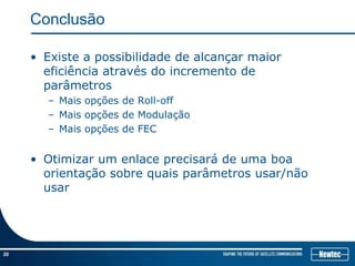 Conclusão

     • Existe a possibilidade de alcançar maior
       eficiência através do incremento de
       parâmetros
       – Mais opções de Roll-off
       – Mais opções de Modulação
       – Mais opções de FEC


     • Otimizar um enlace precisará de uma boa
       orientação sobre quais parâmetros usar/não
       usar

         Bart Van Utterbeeck General Manager Newtec America do Sul
         Equipamentos e soluções por satélite Ltda


20
 