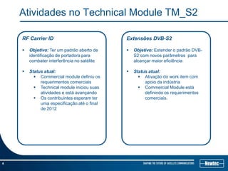 Atividades no Technical Module TM_S2

    RF Carrier ID                            Extensões DVB-S2

       Objetivo: Ter um padrão aberto de       Objetivo: Estender o padrão DVB-
        identificação de portadora para          S2 com novos parâmetros para
        combater interferência no satélite       alcançar maior eficiência

       Status atual:                           Status atual:
           Commercial module definiu os            Ativação do work item com
             requerimentos comerciais                 apoio da indústria
           Technical module iniciou suas           Commercial Module está
             atividades e está avançando              definindo os requerimentos
           Os contribuintes esperam ter              comerciais.
             uma especificação até o final
             de 2012




4
 