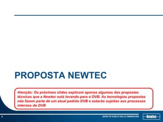 Most efficient satellite transmission
    Maior eficiência no satélite




    PROPOSTA NEWTEC
           Broadcast,   Telecom, Telecommunications, Latin America, experience, sales, project management, head hunter


    Atenção: Os próximos slides explicam apenas algumas das propostas
    técnicas que a Newtec está levando para o DVB. As tecnologias propostas
    não fazem parte de um atual padrão DVB e estarão sujeitas aos processos
    internos do DVB

5
 