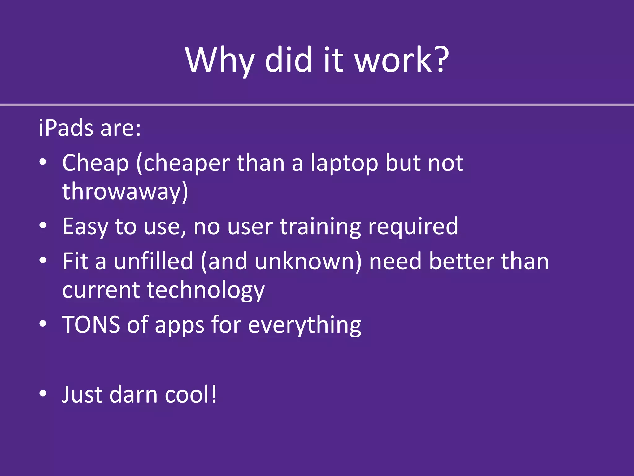 Why did it work?
iPads are:
• Cheap (cheaper than a laptop but not
  throwaway)
• Easy to use, no user training required
• Fit a unfilled (and unknown) need better than
  current technology
• TONS of apps for everything

• Just darn cool!
 