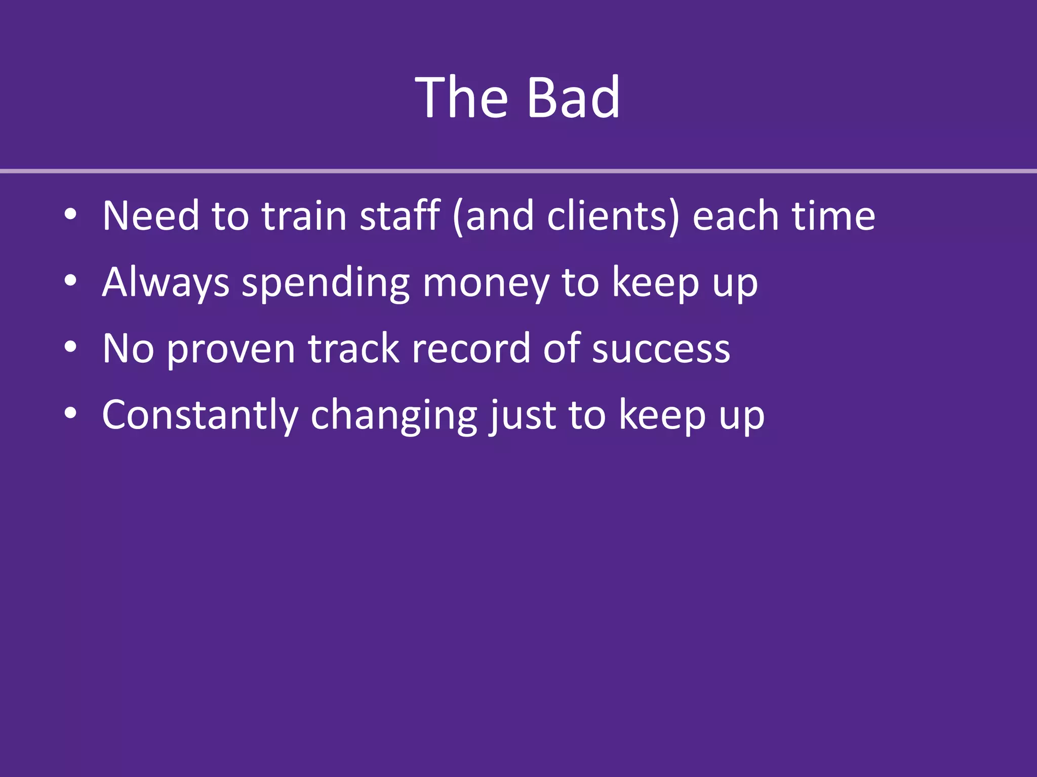 The Bad
•   Need to train staff (and clients) each time
•   Always spending money to keep up
•   No proven track record of success
•   Constantly changing just to keep up
 