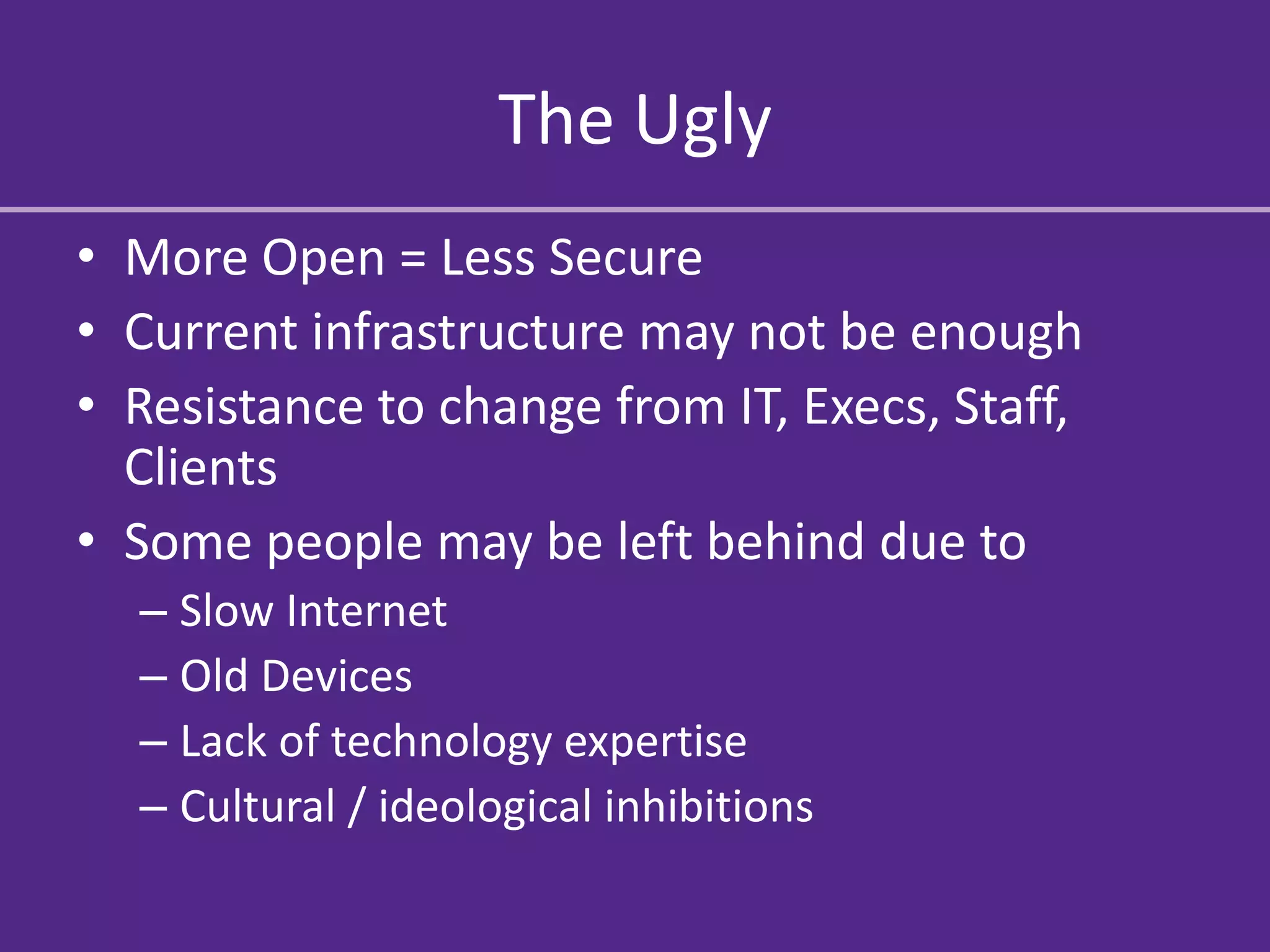 The Ugly
• More Open = Less Secure
• Current infrastructure may not be enough
• Resistance to change from IT, Execs, Staff,
  Clients
• Some people may be left behind due to
  – Slow Internet
  – Old Devices
  – Lack of technology expertise
  – Cultural / ideological inhibitions
 