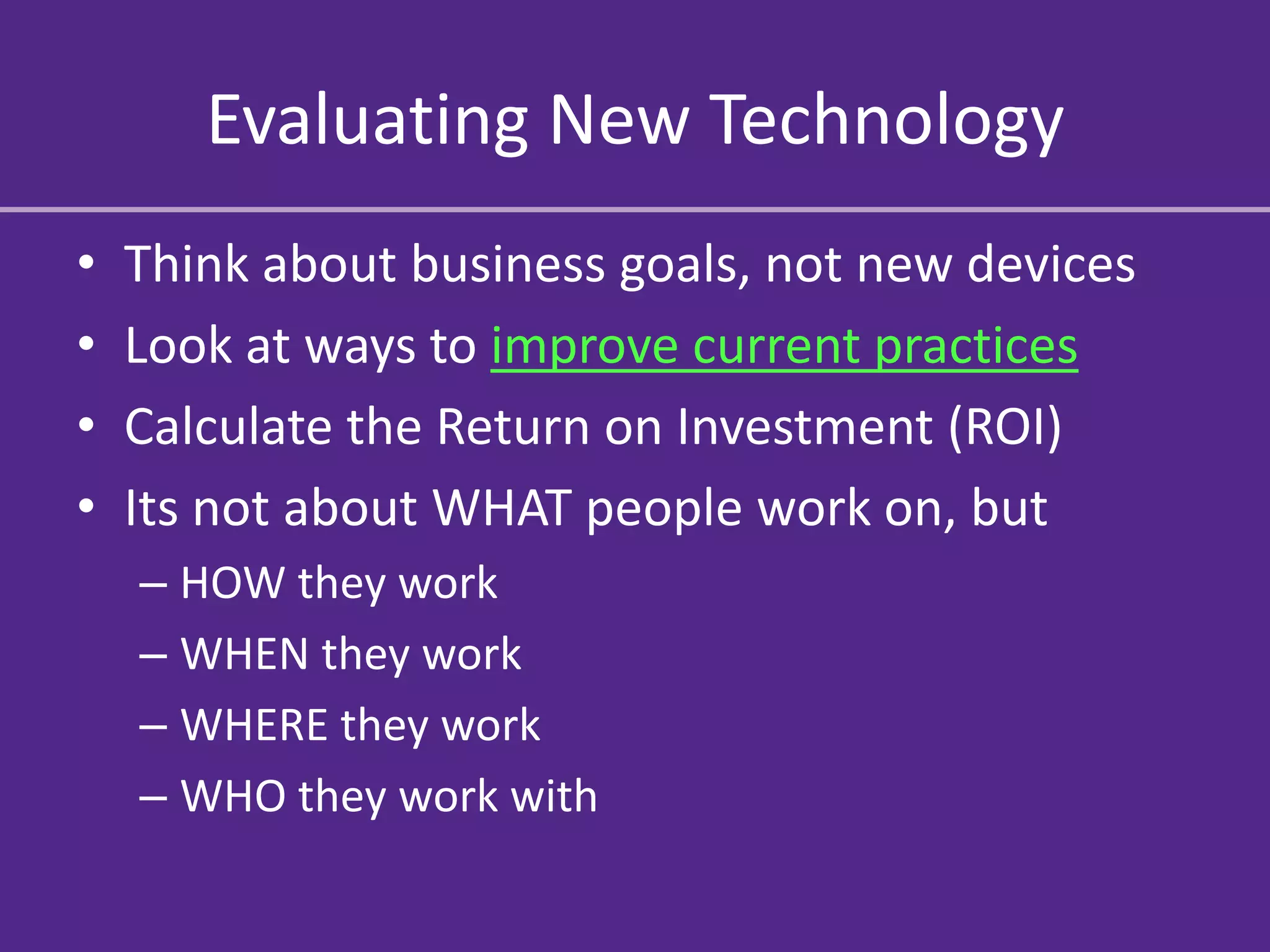 Evaluating New Technology
•   Think about business goals, not new devices
•   Look at ways to improve current practices
•   Calculate the Return on Investment (ROI)
•   Its not about WHAT people work on, but
    – HOW they work
    – WHEN they work
    – WHERE they work
    – WHO they work with
 
