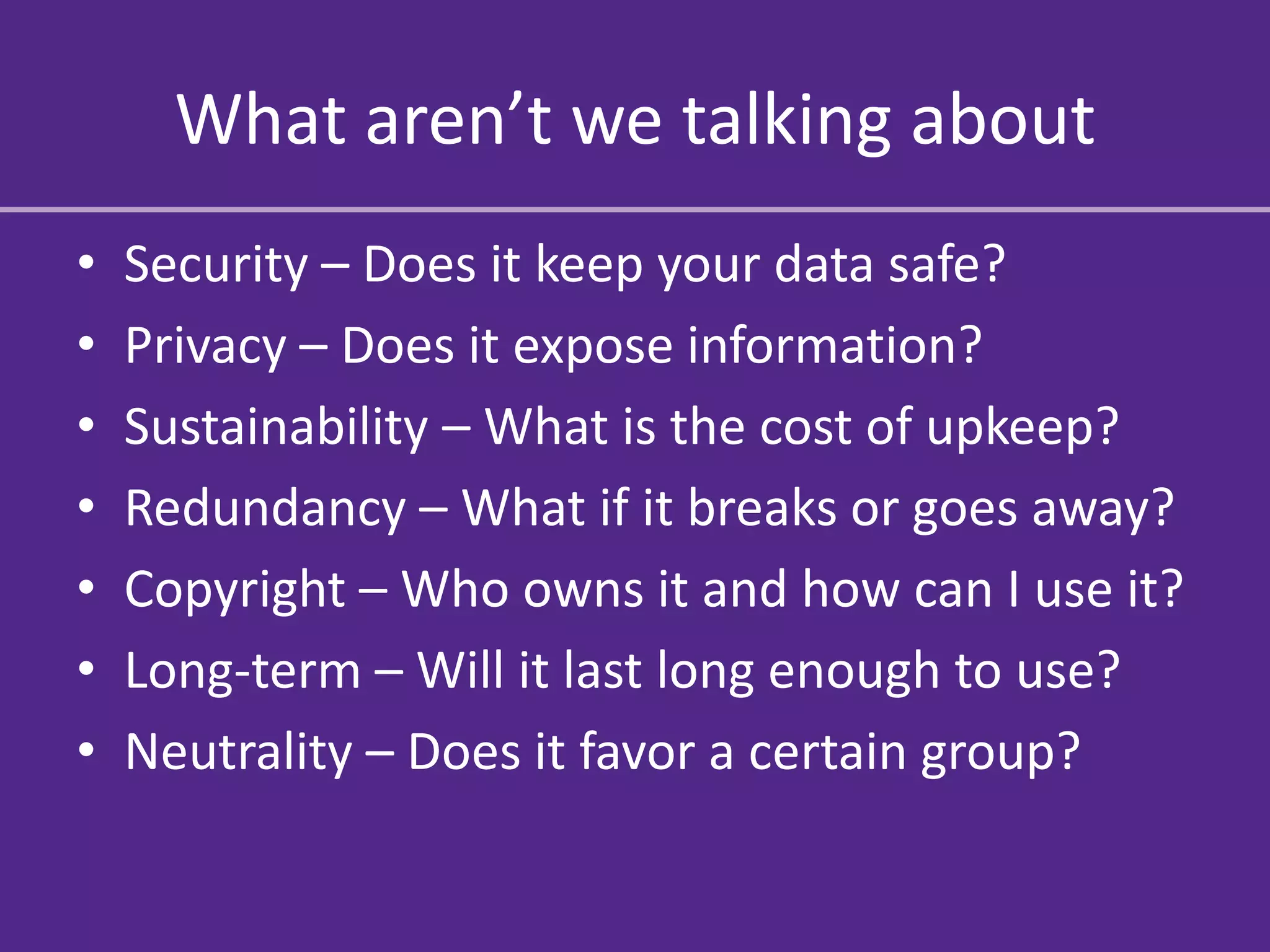 What aren’t we talking about
•   Security – Does it keep your data safe?
•   Privacy – Does it expose information?
•   Sustainability – What is the cost of upkeep?
•   Redundancy – What if it breaks or goes away?
•   Copyright – Who owns it and how can I use it?
•   Long-term – Will it last long enough to use?
•   Neutrality – Does it favor a certain group?
 