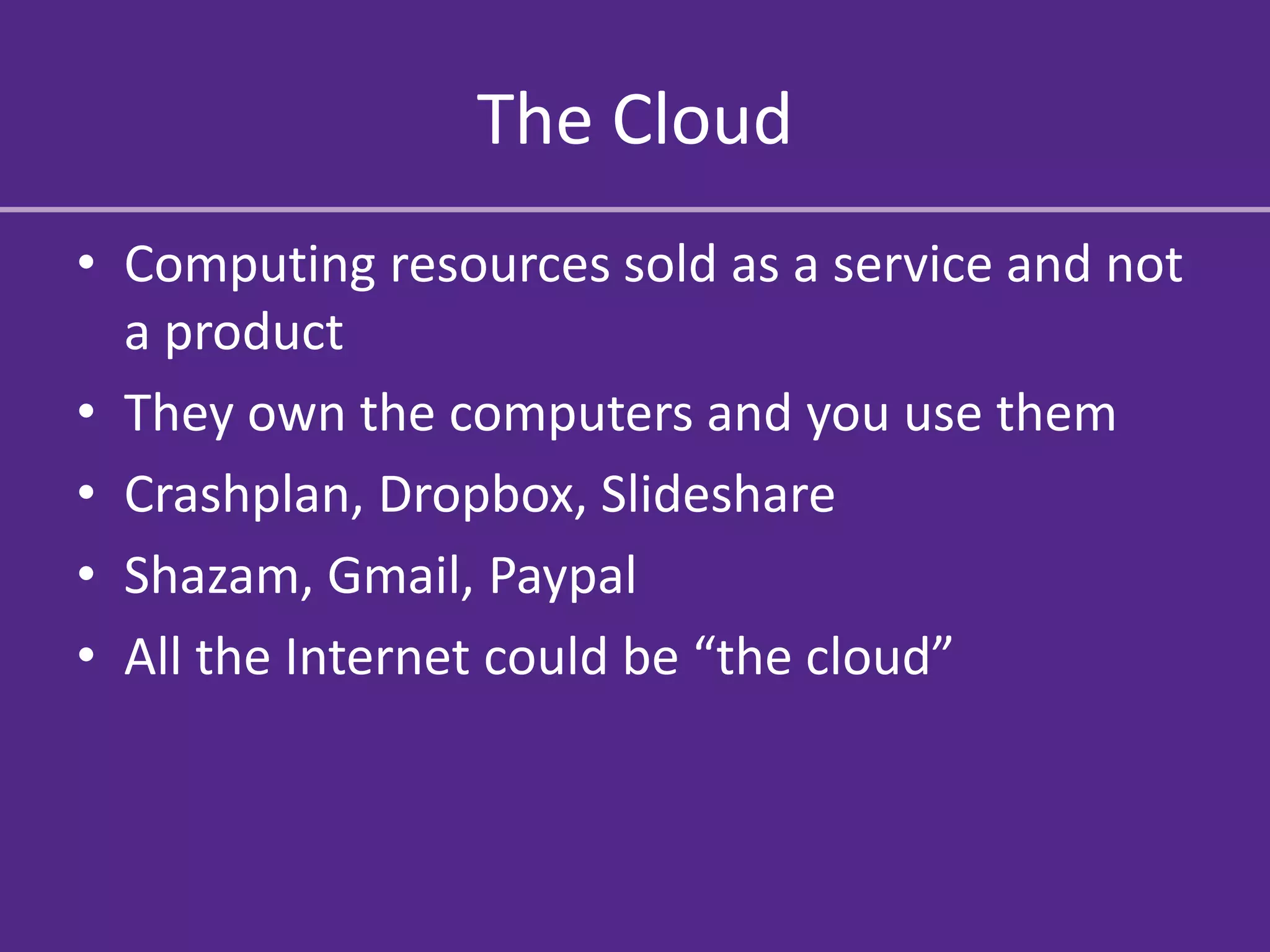The Cloud
• Computing resources sold as a service and not
  a product
• They own the computers and you use them
• Crashplan, Dropbox, Slideshare
• Shazam, Gmail, Paypal
• All the Internet could be “the cloud”
 