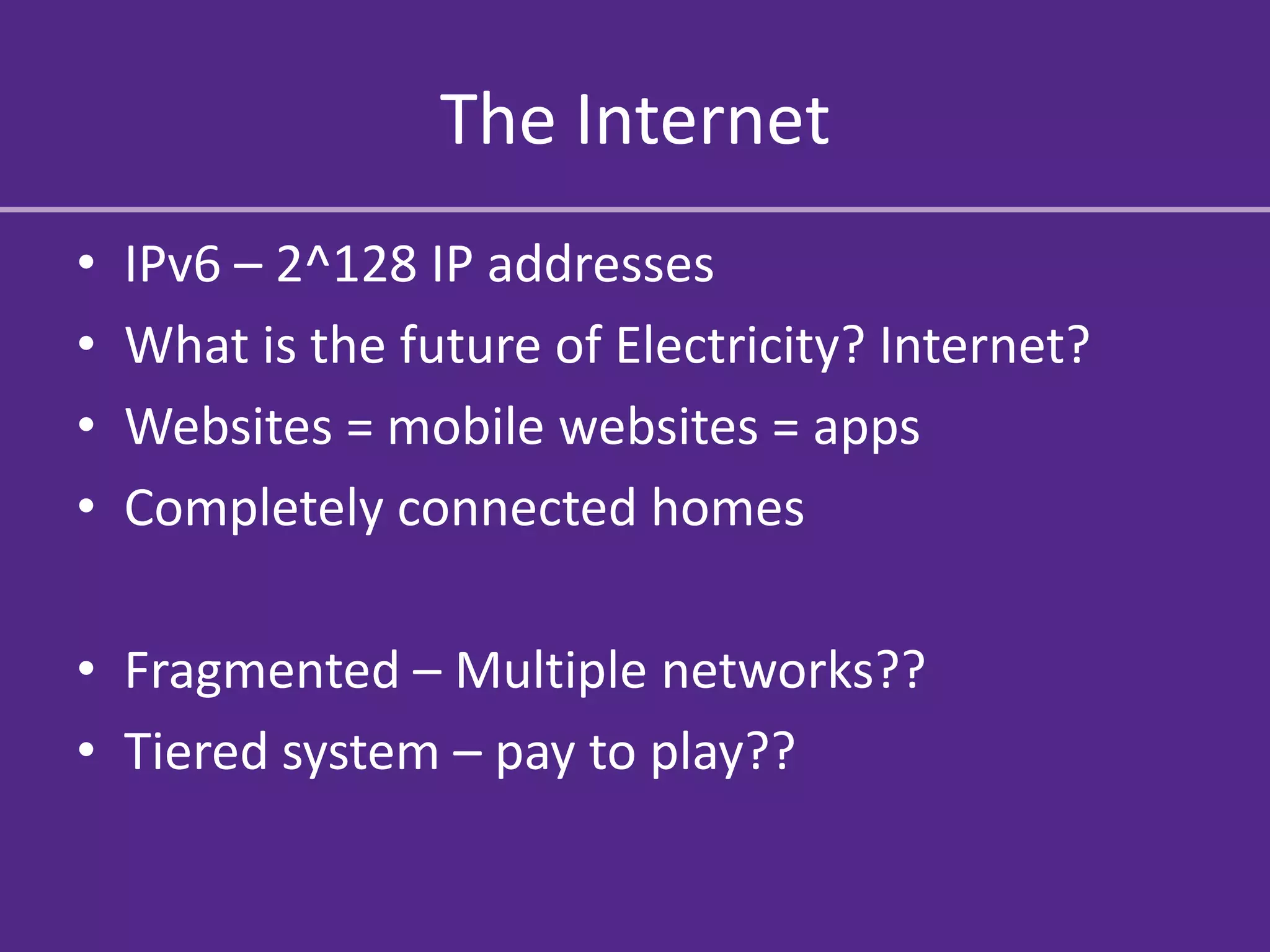 The Internet
•   IPv6 – 2^128 IP addresses
•   What is the future of Electricity? Internet?
•   Websites = mobile websites = apps
•   Completely connected homes

• Fragmented – Multiple networks??
• Tiered system – pay to play??
 