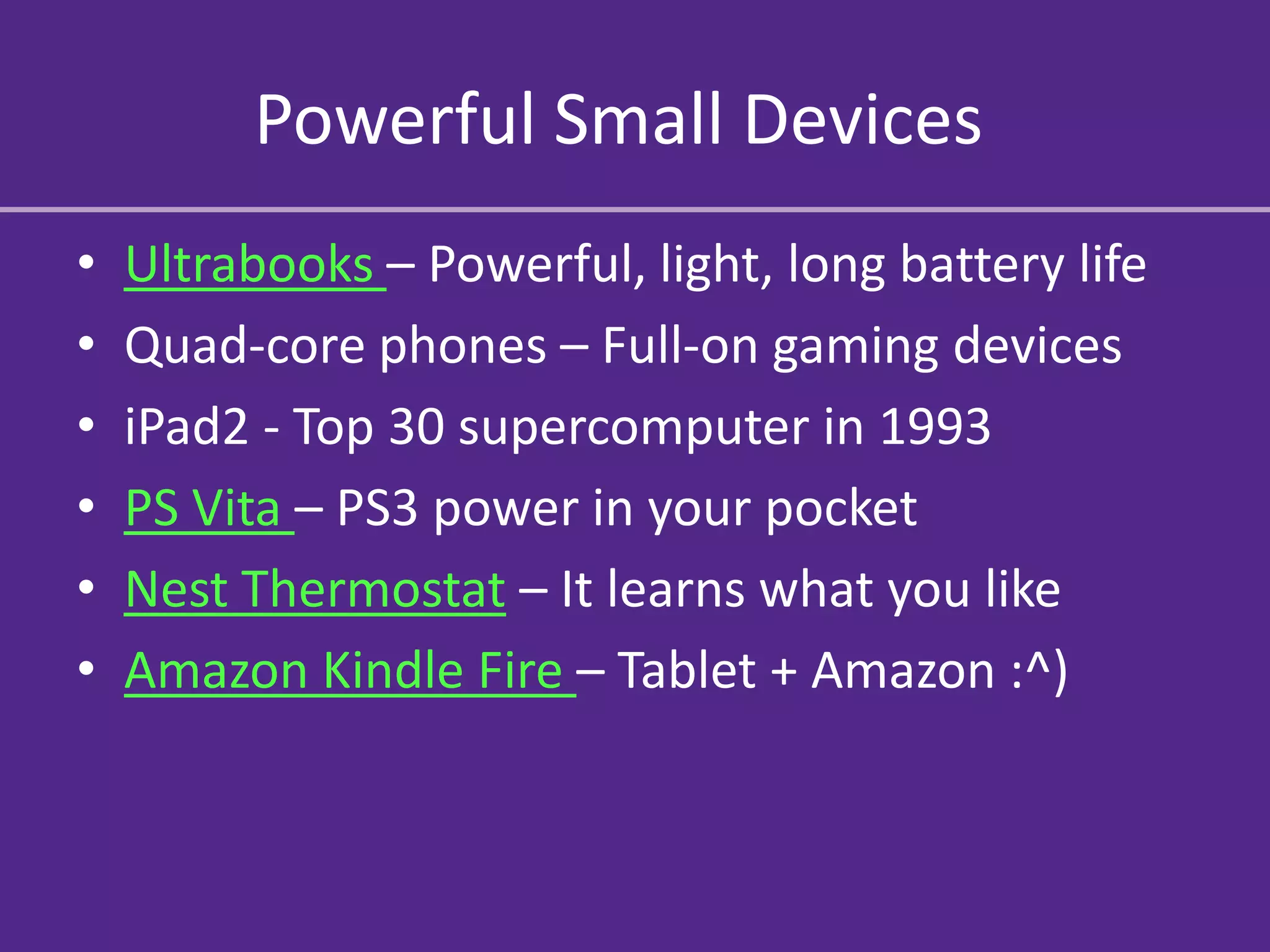 Powerful Small Devices
•   Ultrabooks – Powerful, light, long battery life
•   Quad-core phones – Full-on gaming devices
•   iPad2 - Top 30 supercomputer in 1993
•   PS Vita – PS3 power in your pocket
•   Nest Thermostat – It learns what you like
•   Amazon Kindle Fire – Tablet + Amazon :^)
 