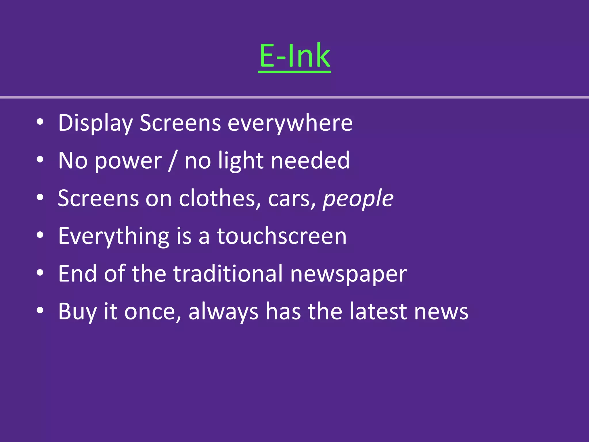 E-Ink
•   Display Screens everywhere
•   No power / no light needed
•   Screens on clothes, cars, people
•   Everything is a touchscreen
•   End of the traditional newspaper
•   Buy it once, always has the latest news
 