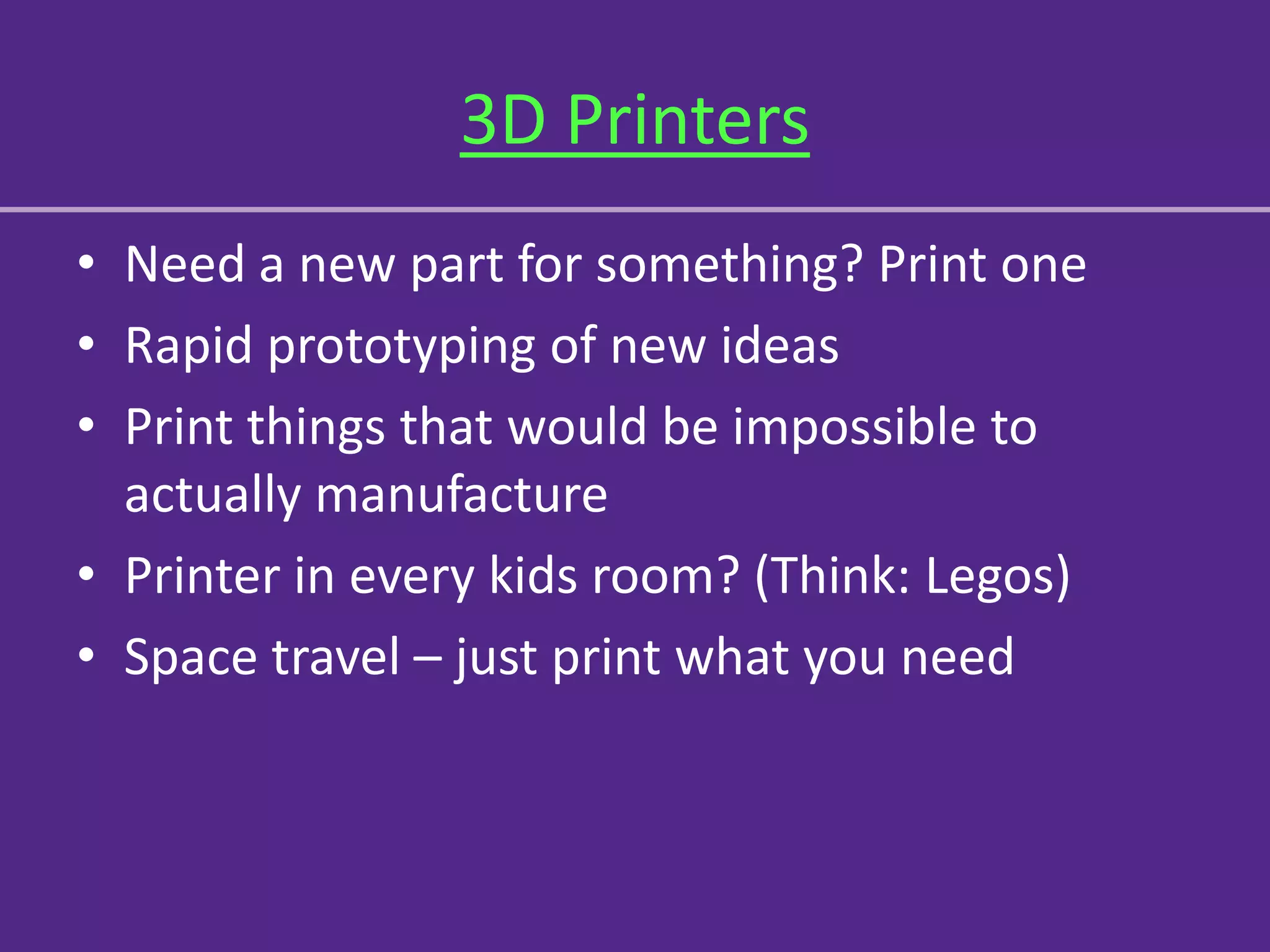 3D Printers
• Need a new part for something? Print one
• Rapid prototyping of new ideas
• Print things that would be impossible to
  actually manufacture
• Printer in every kids room? (Think: Legos)
• Space travel – just print what you need
 