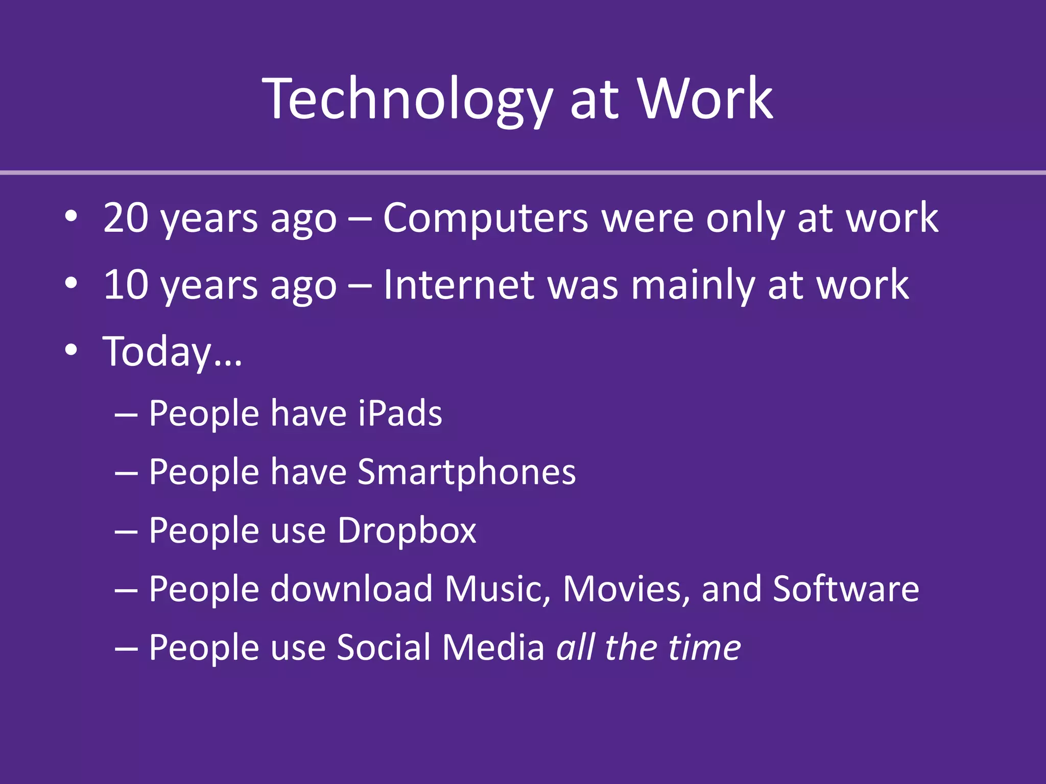Technology at Work
• 20 years ago – Computers were only at work
• 10 years ago – Internet was mainly at work
• Today…
  – People have iPads
  – People have Smartphones
  – People use Dropbox
  – People download Music, Movies, and Software
  – People use Social Media all the time
 