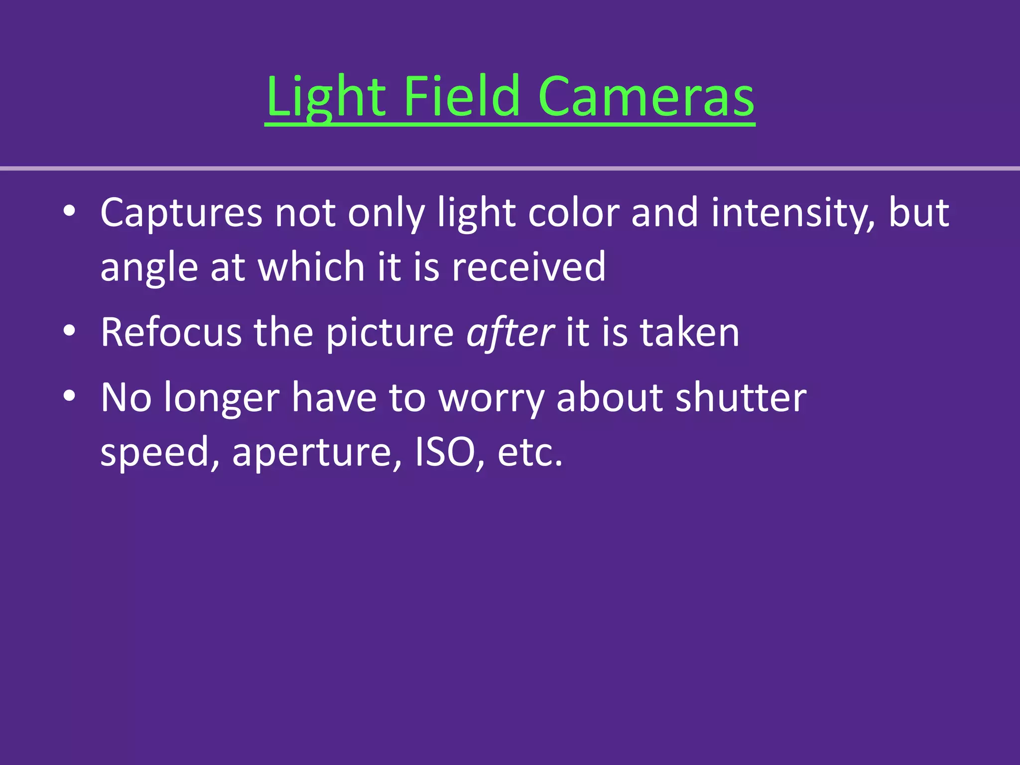 Light Field Cameras
• Captures not only light color and intensity, but
  angle at which it is received
• Refocus the picture after it is taken
• No longer have to worry about shutter
  speed, aperture, ISO, etc.
 