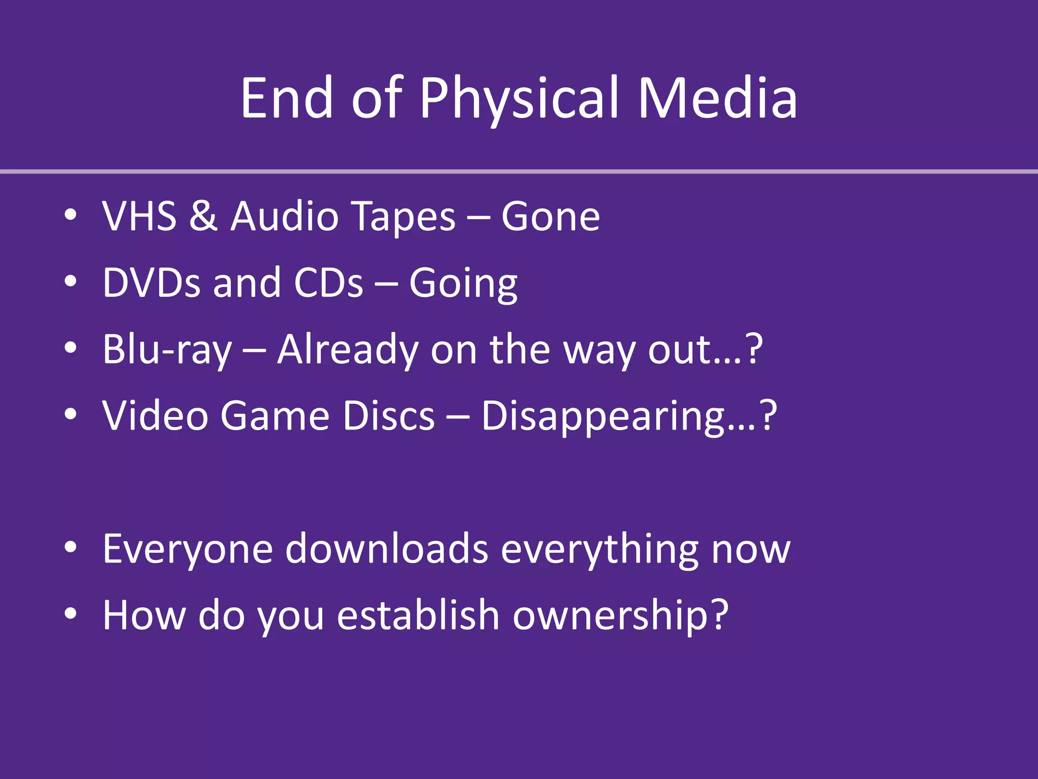 End of Physical Media
•   VHS & Audio Tapes – Gone
•   DVDs and CDs – Going
•   Blu-ray – Already on the way out…?
•   Video Game Discs – Disappearing…?

• Everyone downloads everything now
• How do you establish ownership?
 