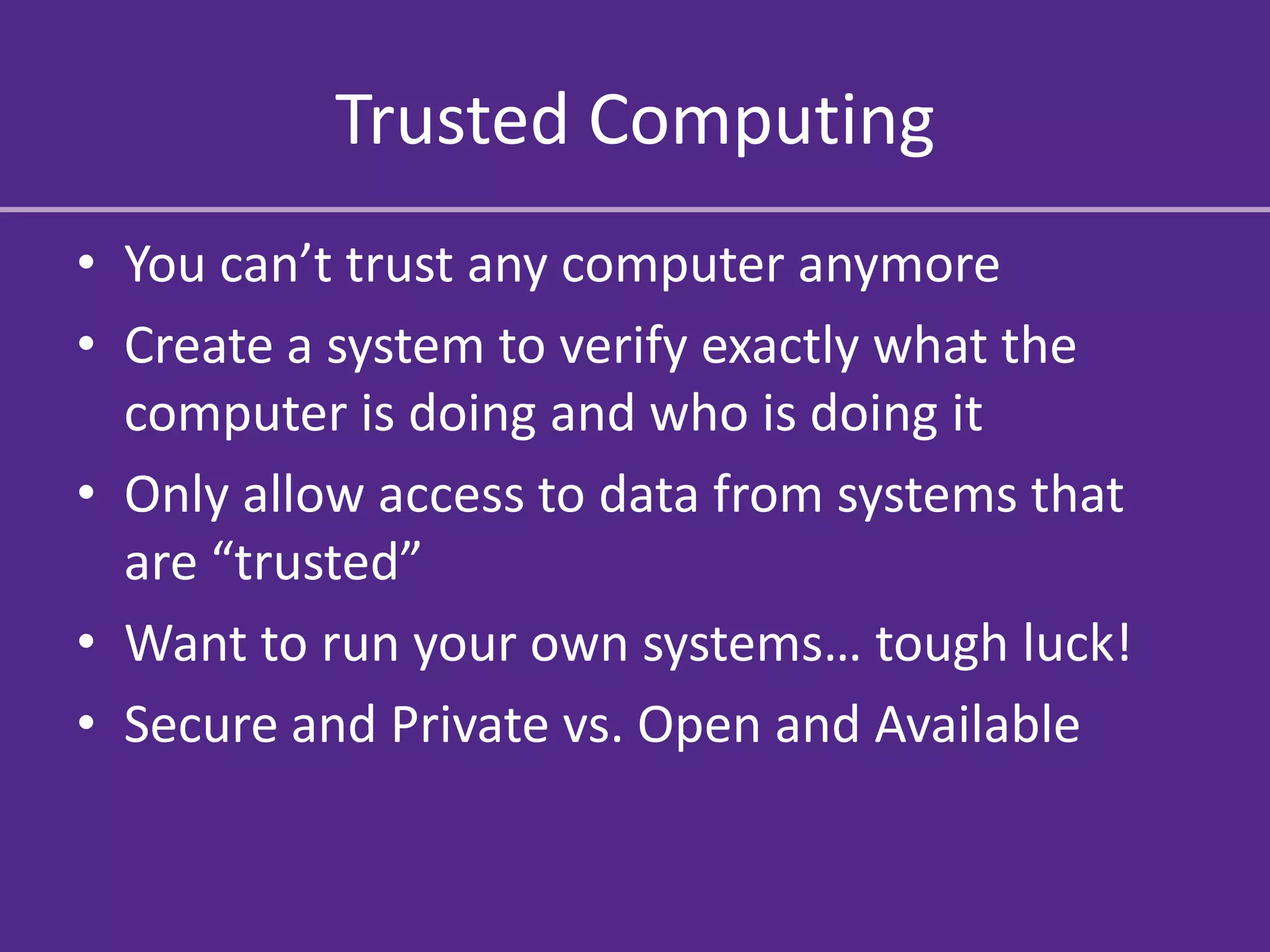 Trusted Computing
• You can’t trust any computer anymore
• Create a system to verify exactly what the
  computer is doing and who is doing it
• Only allow access to data from systems that
  are “trusted”
• Want to run your own systems… tough luck!
• Secure and Private vs. Open and Available
 