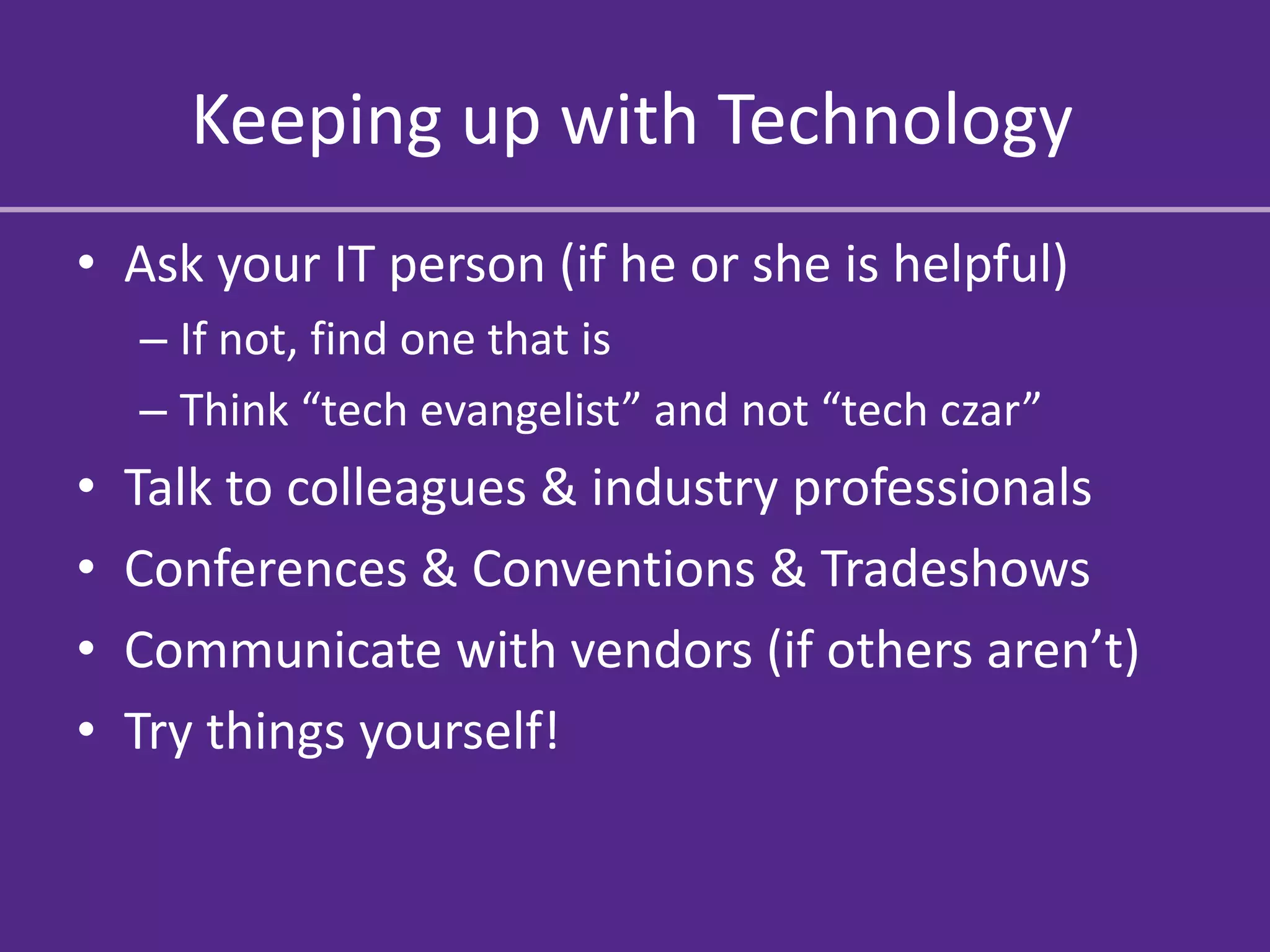 Keeping up with Technology
• Ask your IT person (if he or she is helpful)
    – If not, find one that is
    – Think “tech evangelist” and not “tech czar”
•   Talk to colleagues & industry professionals
•   Conferences & Conventions & Tradeshows
•   Communicate with vendors (if others aren’t)
•   Try things yourself!
 