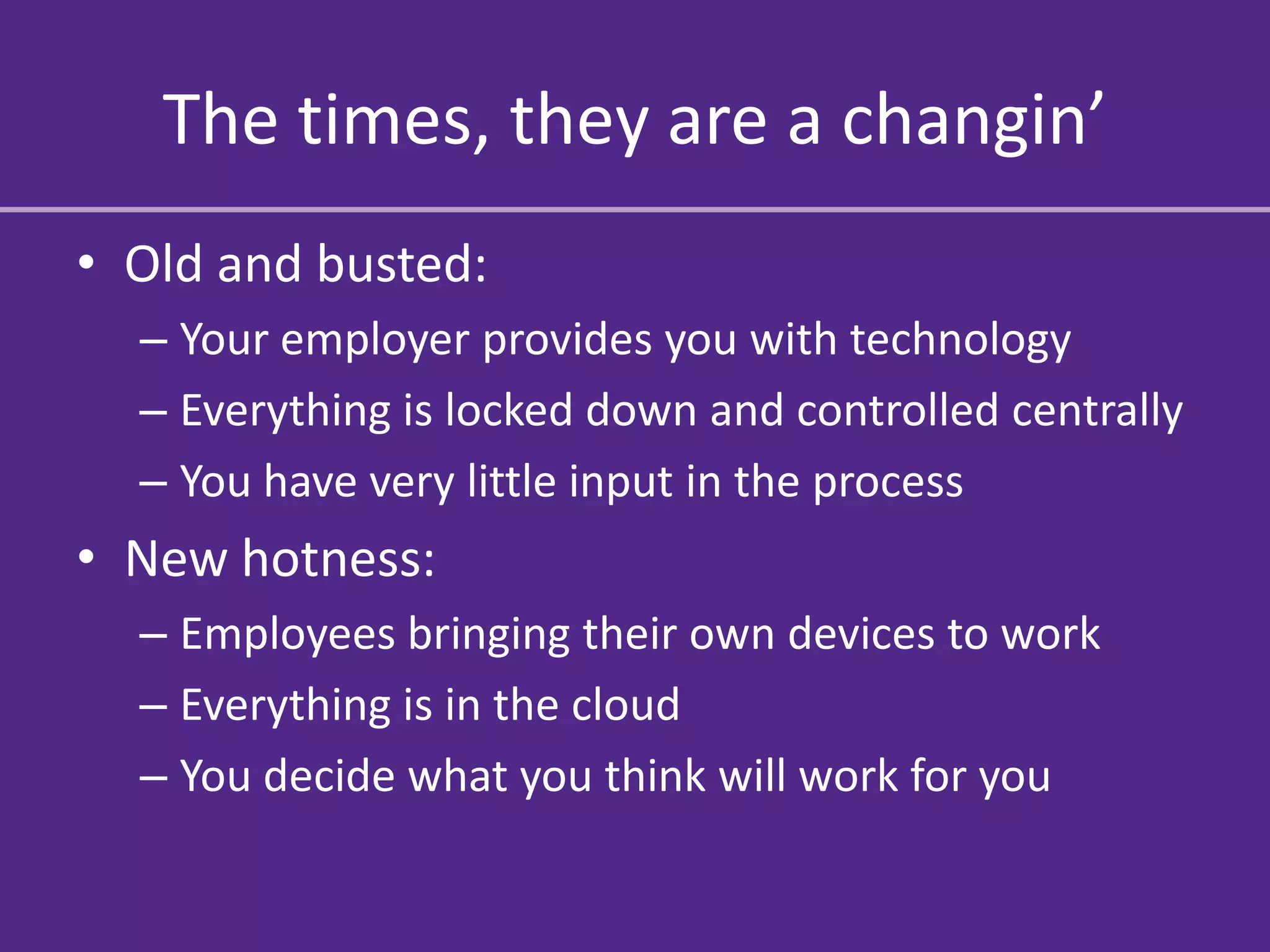 The times, they are a changin’
• Old and busted:
  – Your employer provides you with technology
  – Everything is locked down and controlled centrally
  – You have very little input in the process
• New hotness:
  – Employees bringing their own devices to work
  – Everything is in the cloud
  – You decide what you think will work for you
 