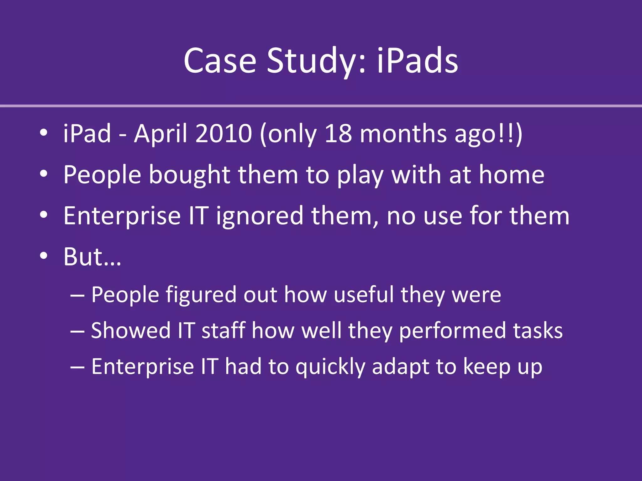 Case Study: iPads
•   iPad - April 2010 (only 18 months ago!!)
•   People bought them to play with at home
•   Enterprise IT ignored them, no use for them
•   But…
    – People figured out how useful they were
    – Showed IT staff how well they performed tasks
    – Enterprise IT had to quickly adapt to keep up
 