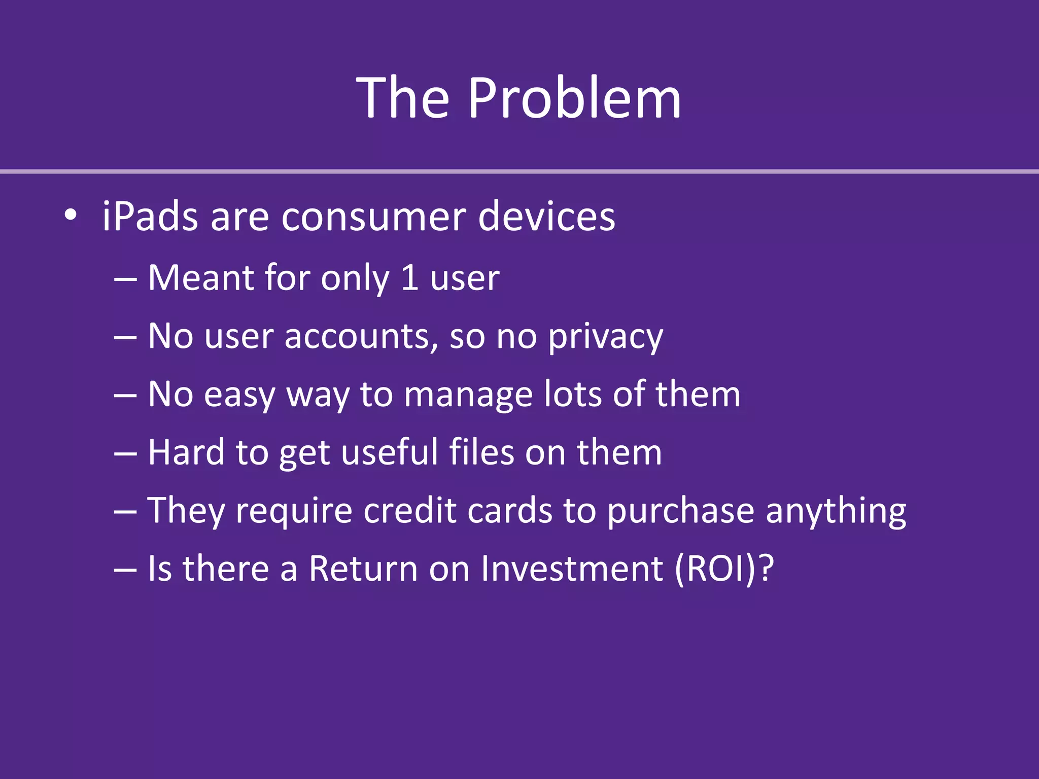 The Problem
• iPads are consumer devices
  – Meant for only 1 user
  – No user accounts, so no privacy
  – No easy way to manage lots of them
  – Hard to get useful files on them
  – They require credit cards to purchase anything
  – Is there a Return on Investment (ROI)?
 