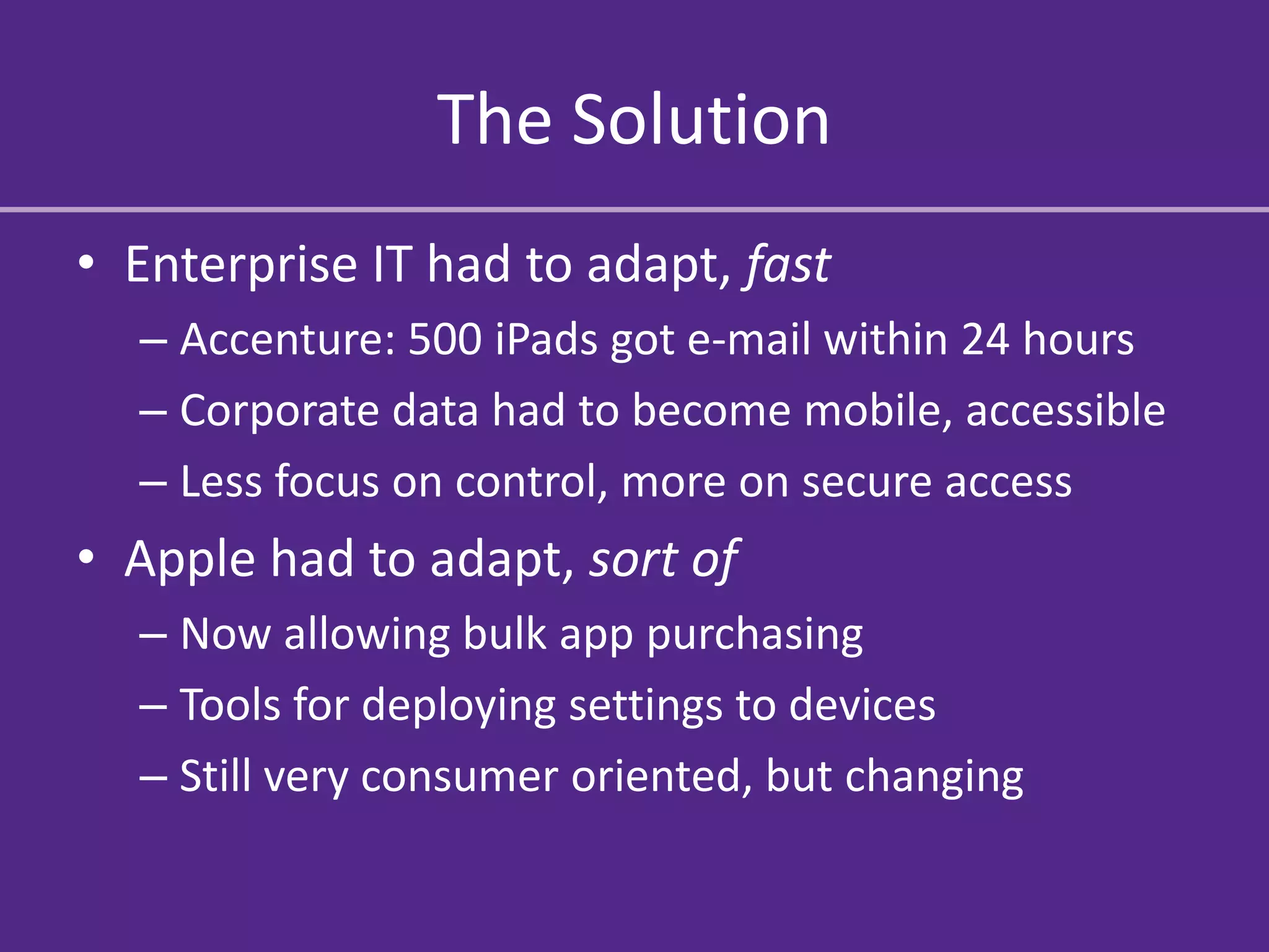 The Solution
• Enterprise IT had to adapt, fast
  – Accenture: 500 iPads got e-mail within 24 hours
  – Corporate data had to become mobile, accessible
  – Less focus on control, more on secure access
• Apple had to adapt, sort of
  – Now allowing bulk app purchasing
  – Tools for deploying settings to devices
  – Still very consumer oriented, but changing
 