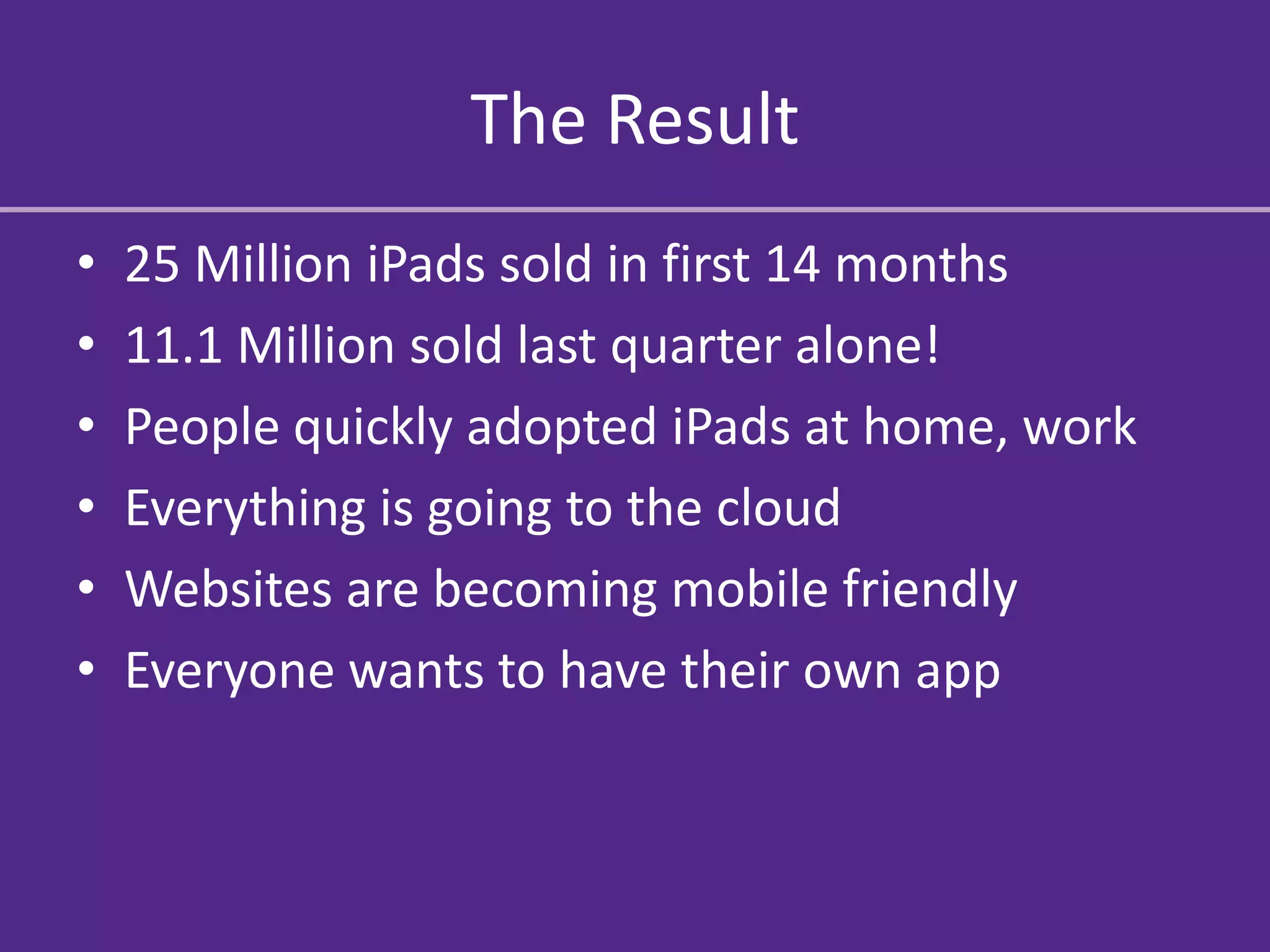 The Result
•   25 Million iPads sold in first 14 months
•   11.1 Million sold last quarter alone!
•   People quickly adopted iPads at home, work
•   Everything is going to the cloud
•   Websites are becoming mobile friendly
•   Everyone wants to have their own app
 