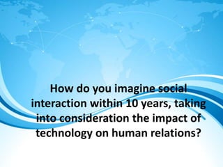 How do you imagine social
interaction within 10 years, taking
into consideration the impact of
technology on human relations?
 