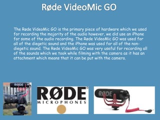 The Røde VideoMic GO is the primary piece of hardware which we used
for recording the majority of the audio however, we did use an iPhone
for some of the audio recording. The Røde VideoMic GO was used for
all of the diegetic sound and the iPhone was used for all of the non-
diegetic sound. The Røde VideoMic GO was very useful for recording all
of the sounds which we took while filming with the camera as it has an
attachment which means that it can be put with the camera.
 