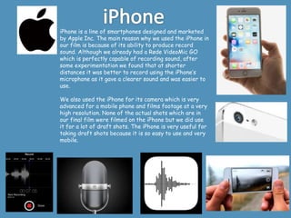 iPhone is a line of smartphones designed and marketed
by Apple Inc. The main reason why we used the iPhone in
our film is because of its ability to produce record
sound. Although we already had a Røde VideoMic GO
which is perfectly capable of recording sound, after
some experimentation we found that at shorter
distances it was better to record using the iPhone’s
microphone as it gave a clearer sound and was easier to
use.
We also used the iPhone for its camera which is very
advanced for a mobile phone and films footage at a very
high resolution. None of the actual shots which are in
our final film were filmed on the iPhone but we did use
it for a lot of draft shots. The iPhone is very useful for
taking draft shots because it is so easy to use and very
mobile.
 