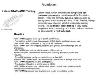 Foundation Lateral STATNAMIC Testing STATNAMIC device Lateral loads, which are analyzed using  static soil response parameters , usually control the foundation design. These are normally  dynamic loads  caused by earthquakes, ship impacts and wind. When feasible, design parameters are checked with full scale static loading testing. The  traditional static testing  is very costly, dangerous, time consuming, and limited to loads that can be generated by a  hydraulic jack .  STATNAMIC applies loads up to 30 MN (3,400 tons). Foundations tested include high capacity drilled shafts, steel piles, auger cast piles, timber piles, batter piles in clay, rock, silt, and sand. STATNAMIC can test bridge foundations, pile groups, spread footings, and off-shore piles. STATNAMIC can test the lateral capacity of foundations. Production piles can be tested without prior planning. No reaction piles are required. Three 600 ton tests can be conducted in a one day shift. Several STATNAMIC tests can be conducted for the cost of a single static test. STATNAMIC loads the pile and soil together. The duration of loading is on the order of 10 Hz. STATNAMIC's built-in load cell and laser sensor provide direct measurements of load-displacement behavior. STATNAMIC produces load-displacement results immediately on site. Benefits 