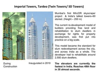 Imperial Towers, Tardeo (Twin Towers/ SD Towers) Mumbai's first MAJOR skyscraper project  & India's tallest towers–60 storied. (Height – 250 m) The current re-development model of builders providing free land and rehabilitation to slum dwellers in exchange for rights for property development, was first put into practice on a big scale.  This model became the standard for slum redevelopment across the city, and across India as a whole. The developer had to rehabilitate around 2,500 slum dwellers. The elevators are currently the fastest in India. Reaches 49th floor in 30 almost seconds . During Construction Inaugurated in 2010 