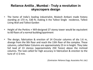 The home of India's leading industrialist, Mukesh Ambani made history standing at 173 m, 530 ft; making it the Tallest Single  residence, Tallest Living Wall and Tallest Garden Height of the Perkins + Will-designed 27 storey tower would be equivalent to 60 floors of a normal building/apartment The design, fabrication & erection of 14 Circular columns of dia 1.6 m, diverge from the 9th floor and reach the 13th floor of the complex. These columns, called Raker Columns are approximately 23 m in height. They take full load of 13 storeys (approximately 250 Tones) above the inclined columns. The task called for high accuracy in fabrication & erection to the tune of +/-2 mm.  (Contractor: Reliance Engg. Associates Pvt. Ltd.) Reliance Antilia , Mumbai - Truly a revolution in skyscrapers design 
