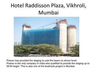 Hotel Raddisson Plaza, Vikhroli, Mumbai Pranav has provided the staging to cast the beam on atrium level. Pranav is the only company in India who qualified to provide the staging up to 50 M height. This is also one of the landmark project in Mumbai 