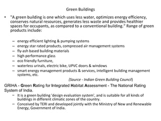 Green Buildings   "A green building is one which uses less water, optimizes energy efficiency, conserves natural resources, generates less waste and provides healthier spaces for occupants, as compared to a conventional building.“ Range of green products include: energy efficient lighting & pumping systems energy star rated products, compressed air management systems fly-ash based building materials high performance glass eco friendly furniture,  waterless urinals, electric bike, UPVC doors & windows smart energy management products & services, intelligent building management systems, etc. (Source - Indian Green Building Council ) GRIHA -  G reen  R ating for  I ntegrated  H abitat  A ssessment - The National Rating System of India.  It is a green building 'design evaluation system', and is suitable for all kinds of buildings in different climatic zones of the country.  Conceived by TERI and developed jointly with the Ministry of New and Renewable Energy, Government of India .  