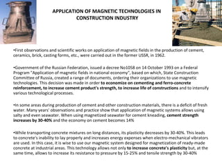 APPLICATION OF MAGNETIC TECHNOLOGIES IN  CONSTRUCTION INDUSTRY First observations and scientific works on application of magnetic fields in the production of cement, ceramics, brick, casting forms, etc., were carried out in the former USSR, in 1962. Government of the Russian Federation, issued a decree No1058 on 14 October 1993 on a Federal Program "Application of magnetic fields in national economy", based on which, State Construction Committee of Russia, created a range of documents, ordering their organizations to use magnetic technologies. This decision was made in order  to economize on cementing and ferro-concrete reinforcement, to increase cement product's strength, to increase life of constructions  and to intensify various technological processes.   In some areas during production of cement and other construction materials, there is a deficit of fresh water. Many years' observations and practice show that application of magnetic systems allows using salty and even seawater. When using magnetized seawater for cement kneading,  cement strength increases by 30-40%  and the economy on cement becomes 14% While transporting concrete mixtures on long distances, its plasticity decreases by 30-40%. This leads to concrete's inability to lay properly and increases energy expenses when electro-mechanical vibrators are used. In this case, it is wise to use our magnetic system designed for magnetization of ready-made concrete at industrial areas. This technology allows not only  to increase concrete's plasticity  but, at the same time, allows to increase its resistance to pressure by 15-25% and tensile strength by 30-40% 