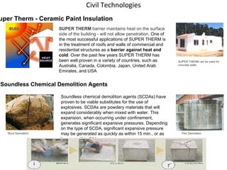 Civil Technologies                                  SUPER THERM  barrier maintains heat on the surface side of the building - will not allow penetration.  One of the most successful applications of SUPER THERM is in the treatment of roofs and walls of commercial and residential structures as a  barrier against heat and cold . Over the past few years SUPER THERM has been well proven in a variety of countries, such as Australia, Canada, Colombia, Japan, United Arab Emirates, and USA Super Therm - Ceramic Paint Insulation SUPER THERM can be used for  concrete walls Soundless Chemical Demolition Agents Rock Demolition Pier Demolition Soundless chemical demolition agents (SCDAs) have proven to be viable substitutes for the use of explosives. SCDAs are powdery materials that will expand considerably when mixed with water. This expansion, when occurring under confinement, generates significant expansive pressures. Depending on the type of SCDA, significant expansive pressure may be generated as quickly as within 15 min., or as long as within 24 hr 