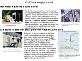 Civil Technologies  contd…. Ultrascreen: Sight and Sound Barrier                                  Easy Panel Installation Another attractive feature of the panels  is its low cost Panels have been widely used for many years to act as sight and sound barriers in most of the highways and in residential areas where visual privacy is needed. Also, panels are used by persons living close to roadways and where it is desirable to  minimize distractions caused by noise . The need of privacy fencing around commercial property and residential areas most of the times can be satisfied with cement or wood panels among others.  Inspection disclosed a delaminated  section of facing mix on a spandrel panel                                  This type of flex anchor is used to provide freedom of movement for GFRC cladding under changing temperature and moisture conditions GFRC Facade Panels with Steel Stud/Flex Anchor Connection The ability of building cladding systems to perform successfully depends primarily on their proper design and construction.. The facade and its attachments (using GFRC) are not being adequately implemented to accommodate vertical and horizontal differential movement between the panels and concrete frame which is resulting in failure or cracking of the panels, and chipping off of the supporting concrete. Thus, there is a need for a system that provides freedom of movement under changing environmental conditions and that establishes sufficient rigidity under gravity, wind etc 