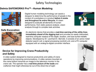 Safety Technologies Delmia SAFEWORK® Pro TM  - Human Modeling Digital human modeling technology can assist a designer to determine the performance of people in the context of a workplace or a product  before it exists and throughout its entire lifecycle.  It’s been designed to evaluate all elements of human performance, from static posture analysis ,vision analysis through to complex task activities  Safe Excavation An electronic device that provides a  real-time warning of the utility lines immediately ahead of the digging tool  and provides an easily interpreted, real-time computer readout of the depth, location, and size buried metallic objects. Developed by Dr. Leonhard E. Bernold, it consists of an active metal detector search coil; a signal processing (control) unit; and a PC computer equipped with an analog-to-digital converter interface.  Device for Improving Crane Productivity and Safety A video system designed to improve productivity and safety of crane operations by improving communications. A video camera mounted on the crane bottom transmits an image to the television monitor in the crane cab. The operator has a  real-time picture of the loads  and craftsmen that might otherwise be out of the direct line of sight 