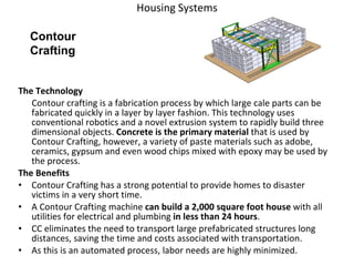 Housing Systems The Technology Contour crafting is a fabrication process by which large cale parts can be fabricated quickly in a layer by layer fashion. This technology uses conventional robotics and a novel extrusion system to rapidly build three dimensional objects.  Concrete is the primary material  that is used by Contour Crafting, however, a variety of paste materials such as adobe, ceramics, gypsum and even wood chips mixed with epoxy may be used by the process. The Benefits Contour Crafting has a strong potential to provide homes to disaster victims in a very short time.  A Contour Crafting machine  can build a 2,000 square foot house  with all utilities for electrical and plumbing  in less than 24 hours .  CC eliminates the need to transport large prefabricated structures long distances, saving the time and costs associated with transportation.  As this is an automated process, labor needs are highly minimized. Contour Crafting 