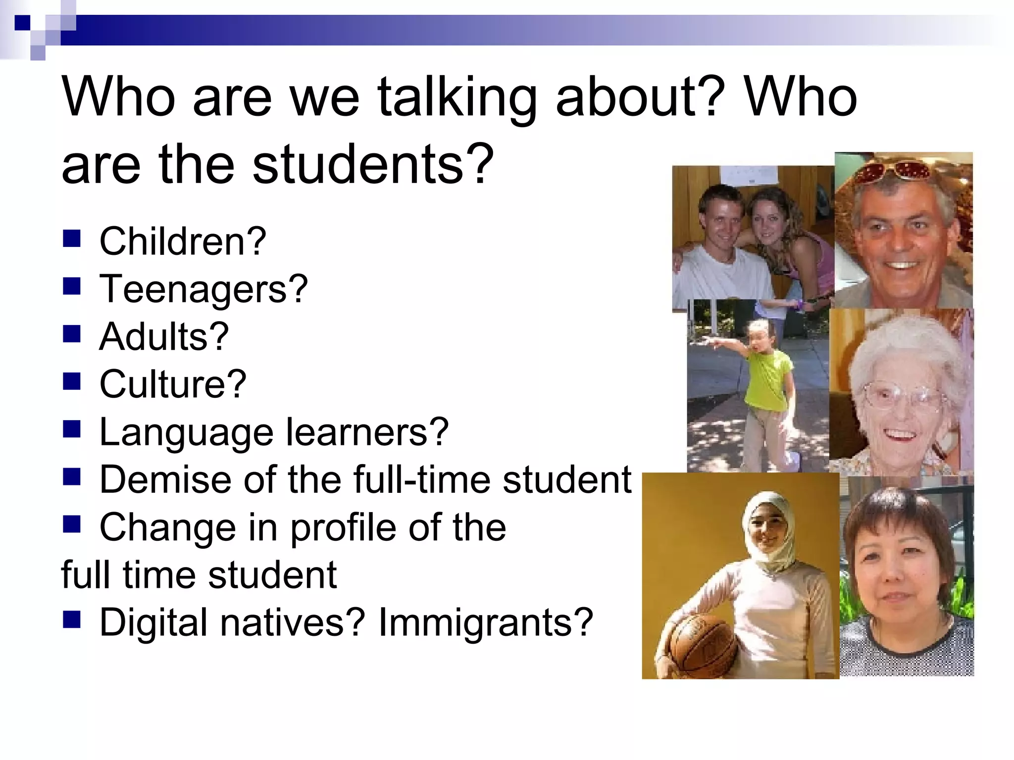 Who are we talking about? Who are the students? Children? Teenagers? Adults? Culture? Language learners? Demise of the full-time student Change in profile of the  full time student Digital natives? Immigrants? 