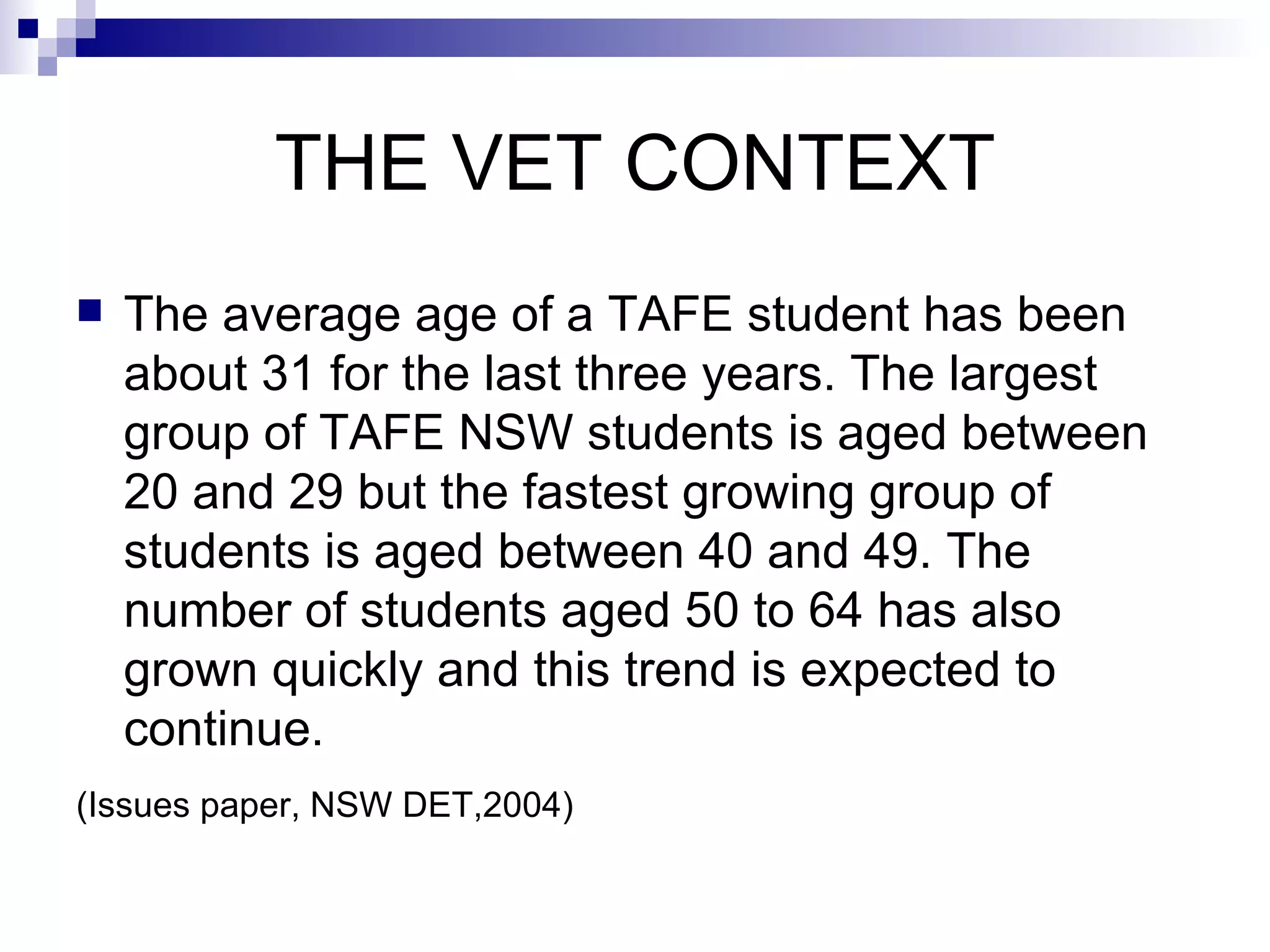 THE VET CONTEXT The average age of a TAFE student has been about 31 for the last three years. The largest group of TAFE NSW students is aged between 20 and 29 but the fastest growing group of students is aged between 40 and 49. The number of students aged 50 to 64 has also grown quickly and this trend is expected to continue.  (Issues paper, NSW DET,2004)   