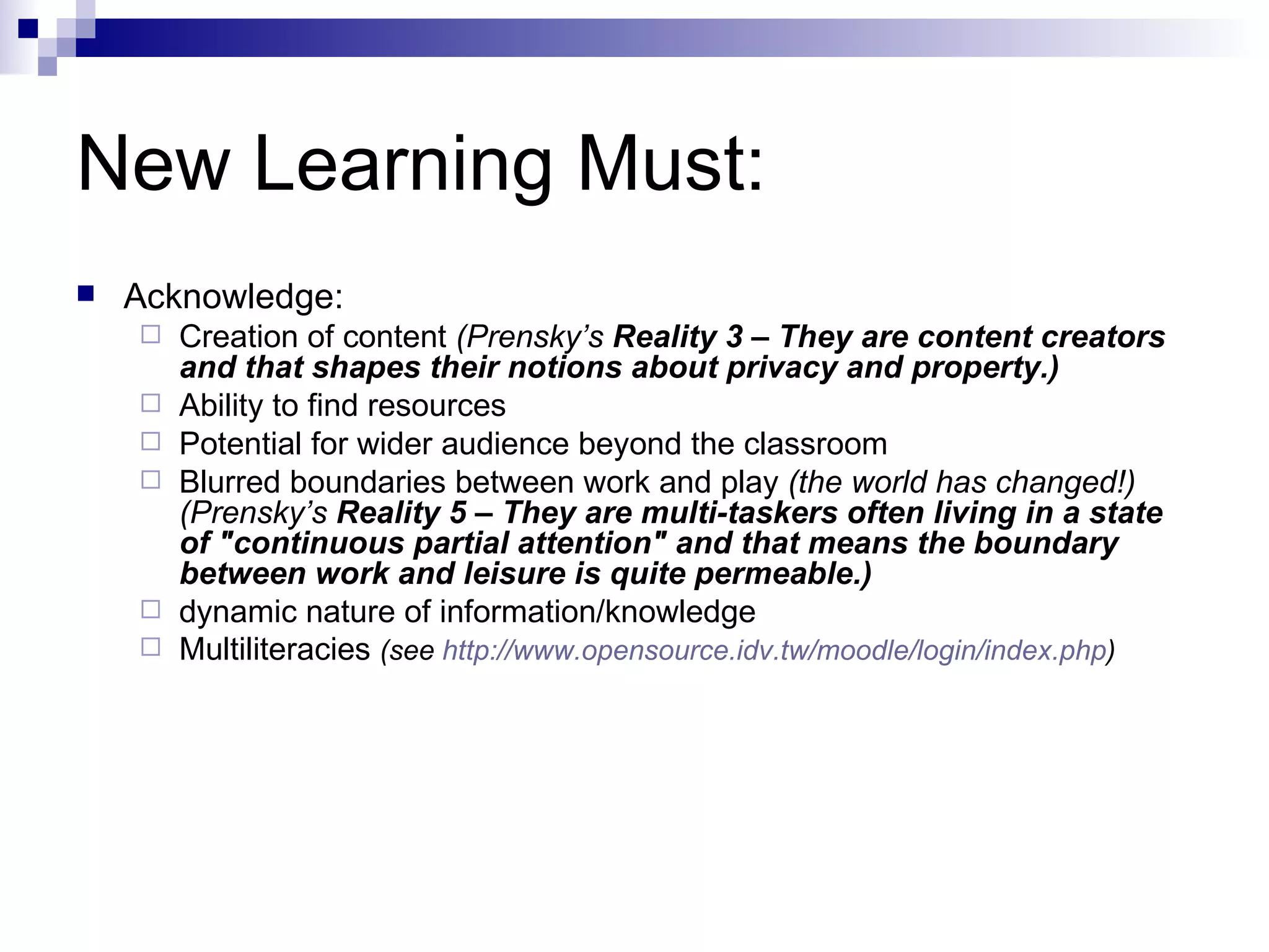 New Learning Must: Acknowledge: Creation of content  (Prensky’s  Reality 3 – They are content creators and that shapes their notions about privacy and property.) Ability to find resources Potential for wider audience beyond the classroom Blurred boundaries between work and play  (the world has changed!) (Prensky’s  Reality 5 – They are multi-taskers often living in a state of "continuous partial attention" and that means the boundary between work and leisure is quite permeable.) dynamic nature of information/knowledge Multiliteracies  (see  http:// www.opensource.idv.tw/moodle/login/index.php ) 
