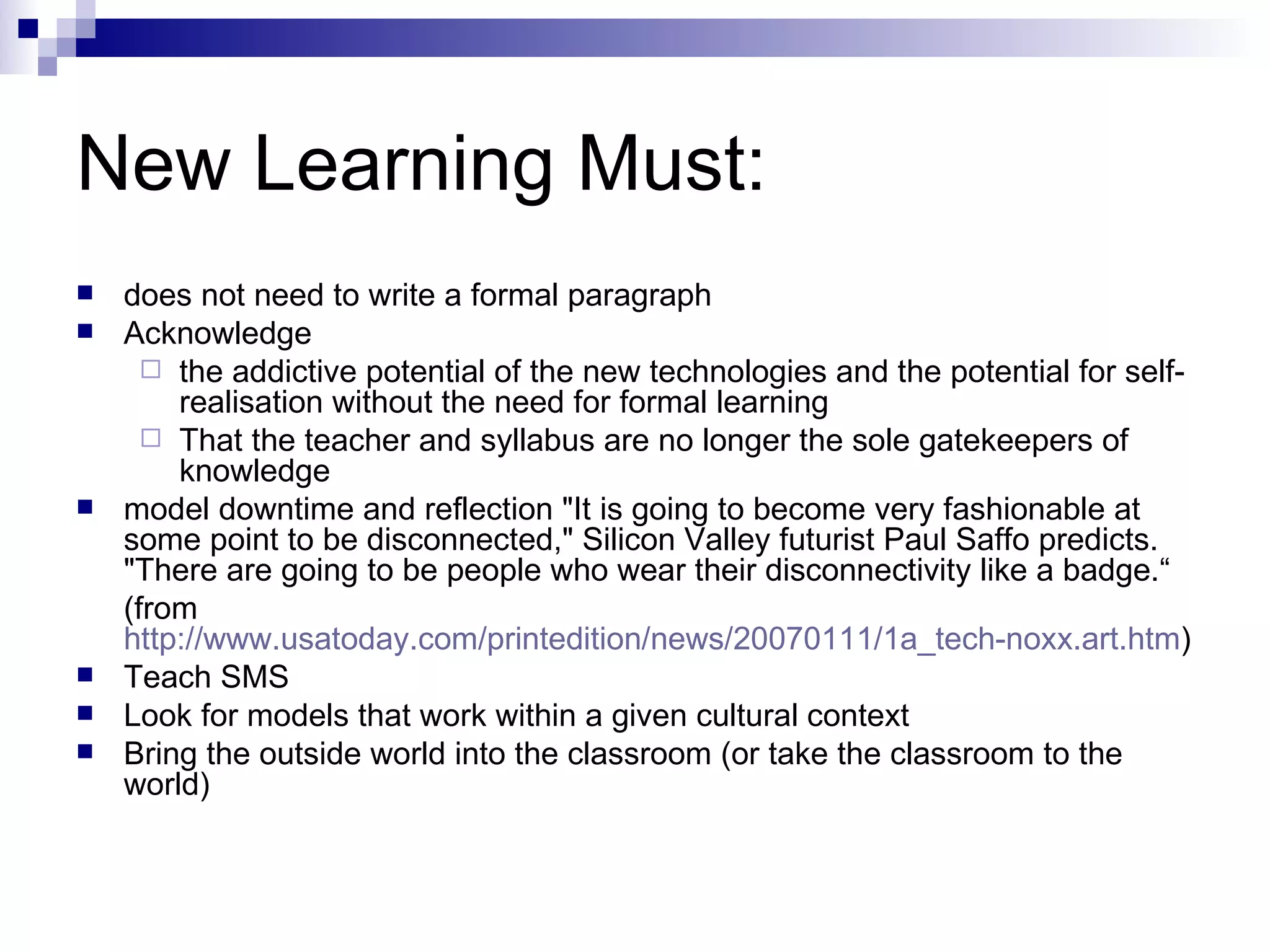 New Learning Must: does not need to write a formal paragraph Acknowledge  the addictive potential of the new technologies and the potential for self-realisation without the need for formal learning That the teacher and syllabus are no longer the sole gatekeepers of knowledge model downtime and reflection "It is going to become very fashionable at some point to be disconnected," Silicon Valley futurist Paul Saffo predicts. "There are going to be people who wear their disconnectivity like a badge.“ (from  http://www.usatoday.com/printedition/news/20070111/1a_tech-noxx.art.htm ) Teach SMS Look for models that work within a given cultural context Bring the outside world into the classroom (or take the classroom to the world) 