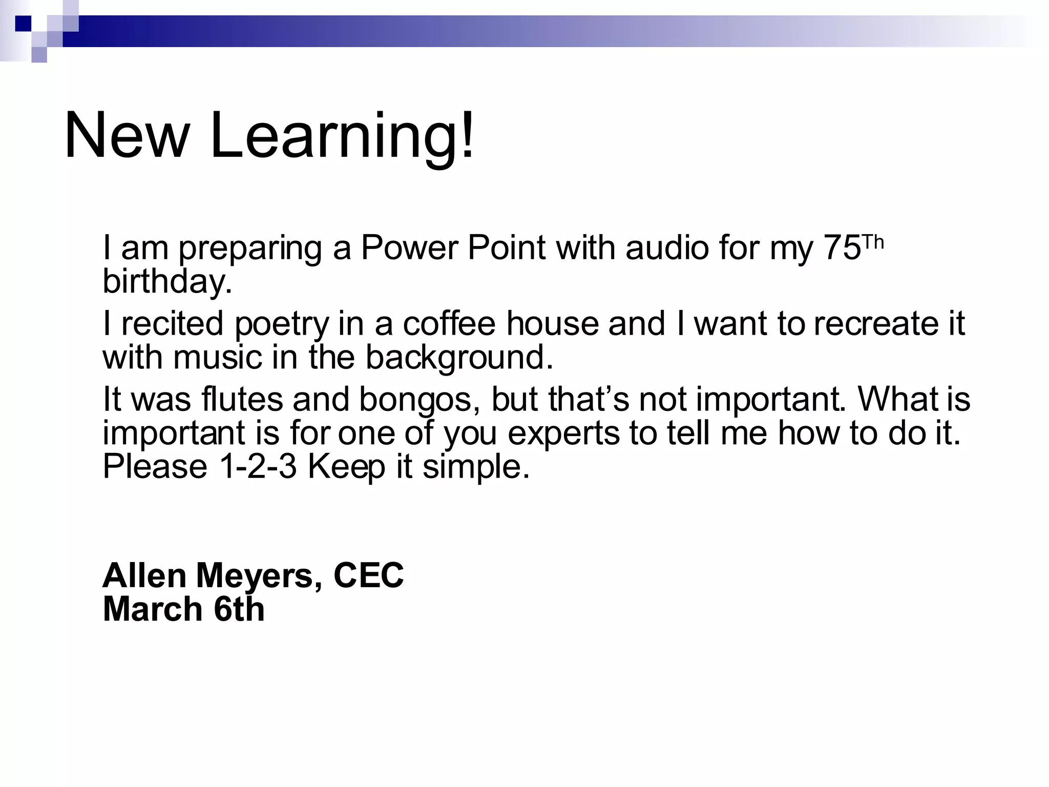 New Learning! I am preparing a Power Point with audio for my 75 Th  birthday.  I recited poetry in a coffee house and I want to recreate it with music in the background. It was flutes and bongos, but that’s not important. What is important is for one of you experts to tell me how to do it. Please 1-2-3 Keep it simple. Allen Meyers, CEC March 6th 