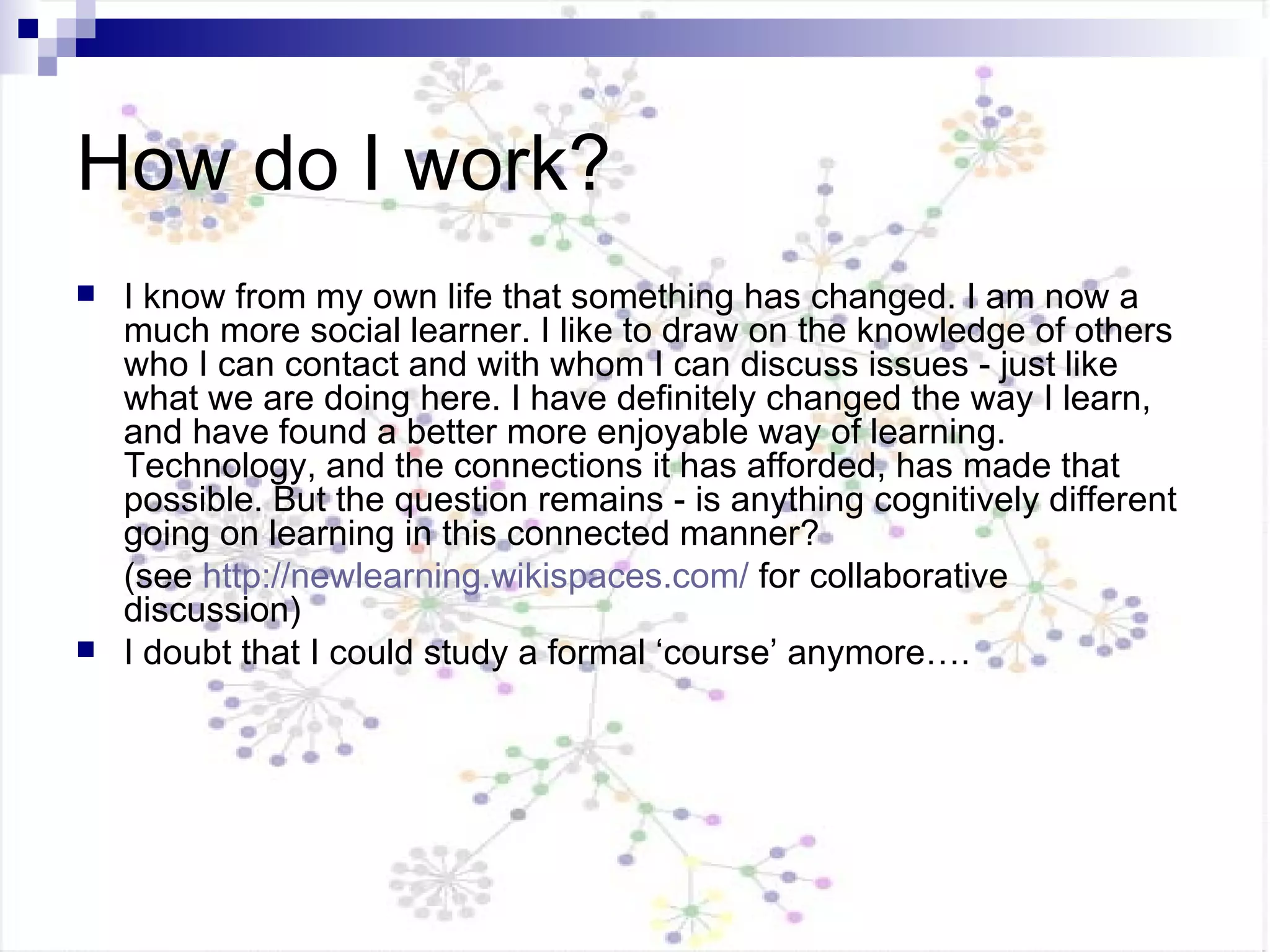 How do I work? I know from my own life that something has changed. I am now a much more social learner. I like to draw on the knowledge of others who I can contact and with whom I can discuss issues - just like what we are doing here. I have definitely changed the way I learn, and have found a better more enjoyable way of learning. Technology, and the connections it has afforded, has made that possible. But the question remains - is anything cognitively different going on learning in this connected manner?  (see  http://newlearning.wikispaces.com/  for collaborative discussion) I doubt that I could study a formal ‘course’ anymore…. 