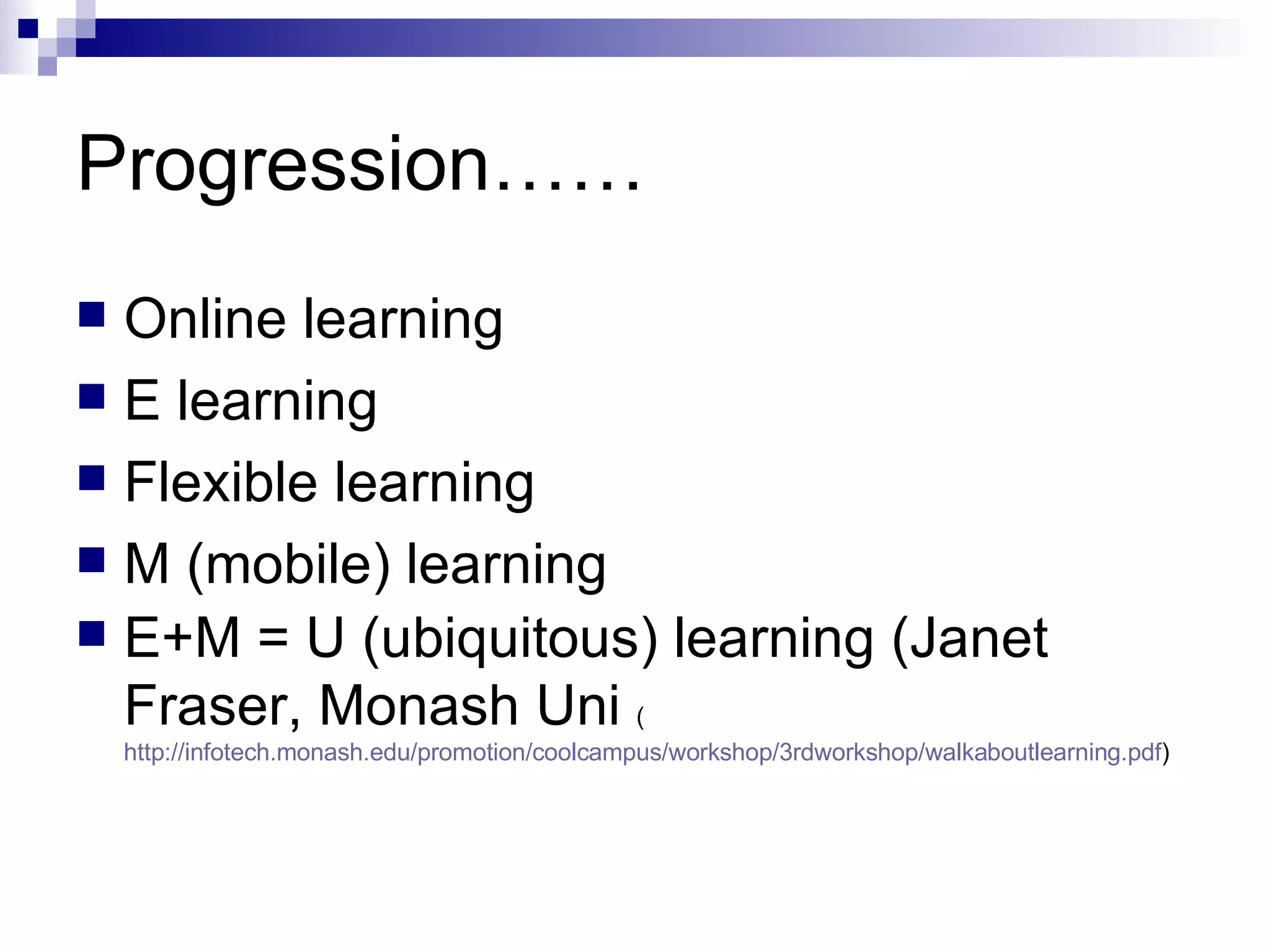 Progression…… Online learning E learning Flexible learning M (mobile) learning E+M = U (ubiquitous) learning (Janet Fraser, Monash Uni  ( http://infotech.monash.edu/promotion/coolcampus/workshop/3rdworkshop/walkaboutlearning.pdf ) 
