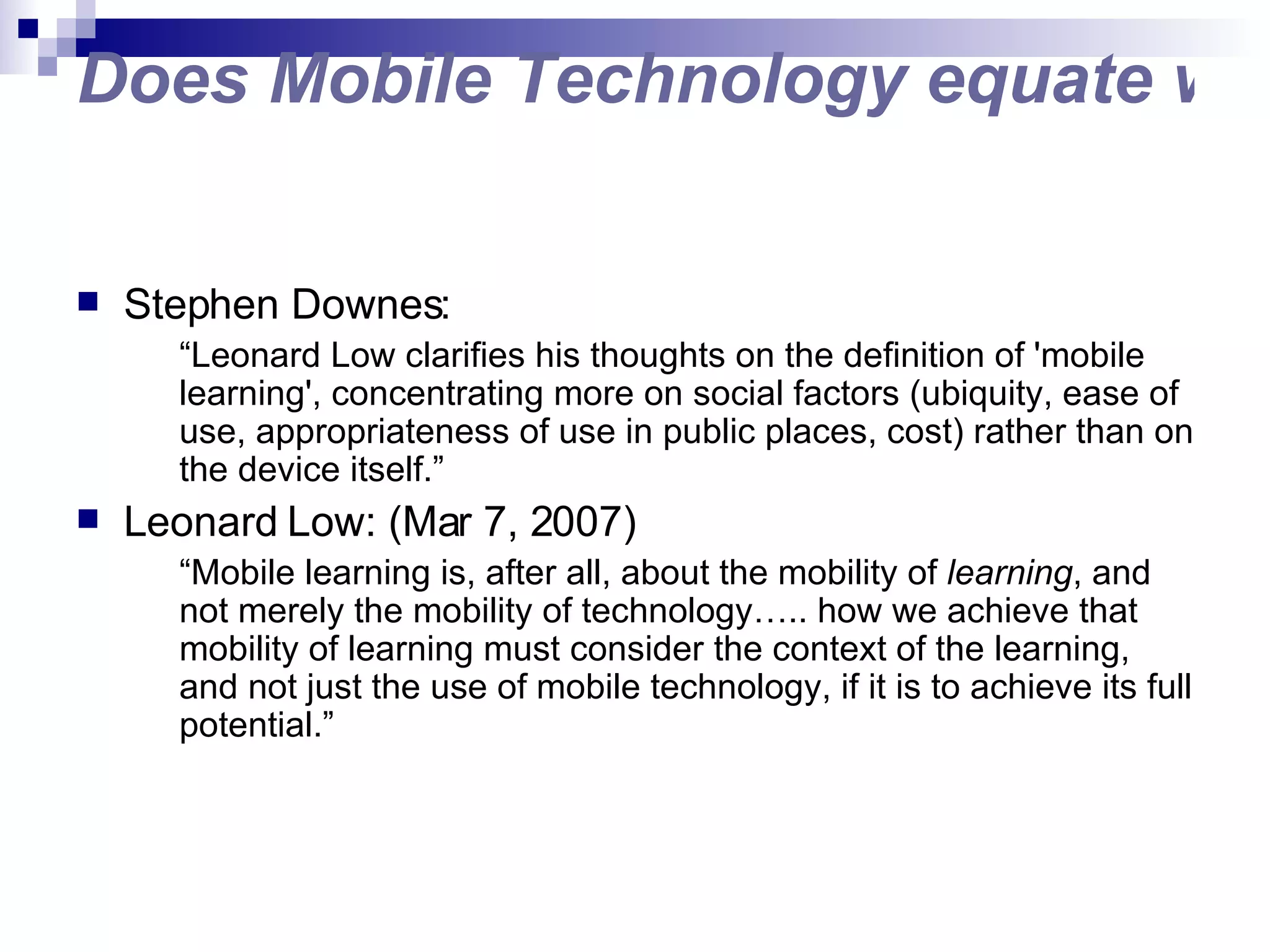 Does Mobile Technology equate with Mobile Learning? Stephen Downes: “ Leonard Low clarifies his thoughts on the definition of 'mobile learning', concentrating more on social factors (ubiquity, ease of use, appropriateness of use in public places, cost) rather than on the device itself.” Leonard Low: (Mar 7, 2007) “ Mobile learning is, after all, about the mobility of  learning , and not merely the mobility of technology….. how we achieve that mobility of learning must consider the context of the learning, and not just the use of mobile technology, if it is to achieve its full potential.” 