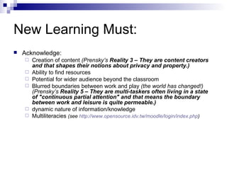 New Learning Must: Acknowledge: Creation of content  (Prensky’s  Reality 3 – They are content creators and that shapes their notions about privacy and property.) Ability to find resources Potential for wider audience beyond the classroom Blurred boundaries between work and play  (the world has changed!) (Prensky’s  Reality 5 – They are multi-taskers often living in a state of "continuous partial attention" and that means the boundary between work and leisure is quite permeable.) dynamic nature of information/knowledge Multiliteracies  (see  http:// www.opensource.idv.tw/moodle/login/index.php ) 