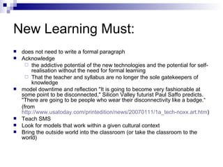 New Learning Must: does not need to write a formal paragraph Acknowledge  the addictive potential of the new technologies and the potential for self-realisation without the need for formal learning That the teacher and syllabus are no longer the sole gatekeepers of knowledge model downtime and reflection "It is going to become very fashionable at some point to be disconnected," Silicon Valley futurist Paul Saffo predicts. "There are going to be people who wear their disconnectivity like a badge.“ (from  http://www.usatoday.com/printedition/news/20070111/1a_tech-noxx.art.htm ) Teach SMS Look for models that work within a given cultural context Bring the outside world into the classroom (or take the classroom to the world) 