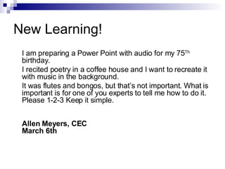 New Learning! I am preparing a Power Point with audio for my 75 Th  birthday.  I recited poetry in a coffee house and I want to recreate it with music in the background. It was flutes and bongos, but that’s not important. What is important is for one of you experts to tell me how to do it. Please 1-2-3 Keep it simple. Allen Meyers, CEC March 6th 