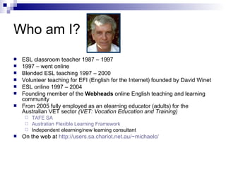 Who am I? ESL classroom teacher 1987 – 1997 1997 – went online Blended ESL teaching 1997 – 2000 Volunteer teaching for EFI (English for the Internet) founded by David Winet ESL online 1997 – 2004 Founding member of the  Webheads  online English teaching and learning community From 2005 fully employed as an elearning educator (adults) for the Australian VET sector  (VET: Vocation Education and Training) TAFE SA Australian Flexible Learning Framework Independent elearning/new learning consultant On the web at  http://users.sa.chariot.net.au/~michaelc/ 