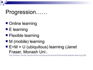 Progression…… Online learning E learning Flexible learning M (mobile) learning E+M = U (ubiquitous) learning (Janet Fraser, Monash Uni  ( http://infotech.monash.edu/promotion/coolcampus/workshop/3rdworkshop/walkaboutlearning.pdf ) 